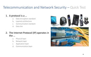 Telecommunication and Network Security – Quick Test
1. A protocol is a …
a. Data encryption standard
b. Layered architecture
c. Communication standard
d. Data link
2. The Internet Protocol (IP) operates in
the …
a. Physical layer
b. Network layer
c. Application layer
d. Communication layer
40
 