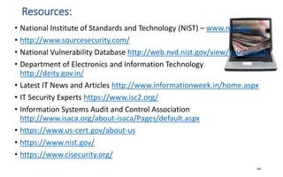 Resources:
• National Institute of Standards and Technology (NIST) – www.nist.gov
• http://www.sourcesecurity.com/
• National Vulnerability Database http://web.nvd.nist.gov/view/vuln/search
• Department of Electronics and Information Technology
http://deity.gov.in/
• Latest IT News and Articles http://www.informationweek.in/home.aspx
• IT Security Experts https://www.isc2.org/
• Information Systems Audit and Control Association
http://www.isaca.org/about-isaca/Pages/default.aspx
• https://www.us-cert.gov/about-us
• https://www.nist.gov/
• https://www.cisecurity.org/
44
 