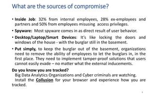 What are the sources of compromise?
• Inside Job: 32% from internal employees, 28% ex-employees and
partners and 50% from employees misusing access privileges.
• Spyware: Most spyware comes in as direct result of user behavior.
• Desktop/Laptop/Smart Devices: It’s like locking the doors and
windows of the house - with the burglar still in the basement.
• Put simply, to keep the burglar out of the basement, organizations
need to remove the ability of employees to let the burglars in, in the
first place. They need to implement tamper-proof solutions that users
cannot easily evade – no matter what the external inducements.
Do you know you are tracked?
Big Data Analytics Organizations and Cyber criminals are watching.
Install the Collusion for your browser and experience how you are
tracked.
7
 
