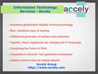 Information Technology 
Services - Accely 
➢ Increasing globalization Rapidly evolving technology 
➢ New, virtualized ways of working 
➢ A Millennial generation of workers and customers 
➢ Together, these megatrends are changing the IT landscape 
➢ Comprising the Future of Work 
➢ Companies to become "next generation businesses" 
➢ Leaders must be seen as integral players 
Accely Group 
http://www.accely.com 
 