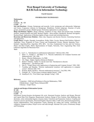 West Bengal University of Technology 
B.E/B.Tech in Information Technology 
Fourth Semester 
INFORMATION TECHNOLOGY 
Mathematics 
M 401 
Contact: 3L + IT 
Credit: 4 
Sets and functions : Groups, Semigroups and monoids, Cyclic semigroups and submonoids, Subgroups 
and Cosets, Congruence relations on Semigroups. Morphisms, Normal subgroups. Structure of cyclic 
groups, permutation groups, dihedral groups. Elementary applications in coding theory. 
Rings and Boolean Algebra : Rings, Subrings, morphism of rings, ideals and quotient rings. Euclidean 
domains. Integral domains and fields. Boolean Algebra - direct product, Morphisms. Boolean sub-algebra. 
Boolean Rings. Applications of Boolean algebra in logic circuits and switching functions. 
Recursion and Recurrence Relation : Basic idea, Sequence and discrete function. Generating functions 
and applications. 
Graph Thoery :Graphs, Digraphs, Isomorphism, Walks, Paths, Circuits, Shortest Path Problem, Dijkstra's 
Algorithm, Trees, Properties of Trees, Cotrees and Fundamental Circuits, Shortest Spanning Trees - 
Kruskal's Algorithm,Prims Algorithm, DFS, BFS, Cut Sets, Fundamental Cut Sets and Cut Vertices, 
Planar and Dual Graphs, Metric Representation of Graphs, Networks, Flow Augmenting Path, Ford- 
Fulkerson Algorithm for Maximum Flow. 
Text : 
1. Liu C. L., “Introduction to combinatorial mathematics”, McGraw Hill, 1968. 
2 Mott J. L., Kandel A. and Baker T. P., “Discrete mathematics for Computer Scientists and 
12 
Mathematicians”, PH, 1986. 
3 Rosen—Discrete Mathematics, 2/e,TMH 
4 S.K. Mapa—Higher Algebra (Abstract & Modern) 
5 Robert J. McElice , Robert B. Ash & Carol Ash, “Introduction to discrete 
Mathematics”, Tata McGraw Hill 
6 Deo N., “Graph Theory with Applications to Engineering and Computer Science”, PHI, 1980 
7 Tremblay and Manohar, “Discrete mathematical structures with applications to computer 
science”, McGraw Hill, 1975 
8 Kolamn, Busby and Ross, “Discrete mathematical structures”, 3/ed, PHI, 1996. 
9 Fraleigh J. B., “A first course in abstract algebra Narosa”, 1990 
10 Smullyan R. M., “First Order Logic Springer Verlag”, 1968 
Reference: 
1.Lipschutz—2000 Solved Problems in Discrete Mathematics, TMH 
2.Balakrishnan—Graph Theory (Schaum),MH 
3.Hararay—Graph Theory 
Analysis and Design of Information System 
IT 401 
Contact: 3L 
Credit: 3 
Information System-Systems development life cycle, Structured Systems Analysis and Design, Physical 
and Logical Data Flow Diagrams, Requirements Analysis, Design of New Systems. Data Modeling, data 
dictionary, entity relationship diagram, structure charts, Transform and Transaction Analysis. Coupling and 
Cohesion, process specification, Structured English, Decision tables, CASE tools, Structured programming, 
System implementation, Chief programmer Teams, Planning for coding and Testing, verification and 
validation, changeover phase, Project review and walk through, Alternate Life cycles, evolutionary Design 
and Prototyping. 
 
