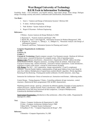 West Bengal University of Technology 
B.E/B.Tech in Information Technology 
Feasibility Study - Cost estimation, cost benefit analysis, input-output design, forms design, Dialogue 
design, File design, security and control, Codification and Classifications, Documentation. 
13 
Text Book : 
1. Senn J., “Analysis and Design of Information Systems”, McGraw Hill 
2. P. Jalote—Software Engineering 
3. Naik Kishore—System Analysis & Design 
4. Rogers G Pressman—Software Engineering 
References : 
1.Whitten—System Analysios & Design Methods,5/e,TMH 
2. Rajaraman V., “Systems Analysis and Design”, PHI 
3. Murdic RG., Rose J. and Claggtt JR., “Information Systems for Modern Management”, PHI, 
4. Wigardes K., Svensson A., Sehong L. A., Dahlgren G., “Structured Analysis and Design of 
Information Systems”, 
5. Thomas R. and Prince, “Information Systems for Planning and Control”, 
Computer Organization & Architecture 
CS-404 
Contacts: 3L 
Credits: 3 
Concepts & Terminology: Digital computer concepts; Von-Neumann concept ; Hardware & Software 
and their nature ; structure & functions of a computer system , Role of operating system. 
Memory Unit : Memory classification , characteristics ; Organization of RAM , address decoding 
ROM/PROM/EEPROM ; Magnetic memories , recording formats & methods , Disk & tape units; 
Concept of memory map , memory hierarchy , Associative memory organization ; Cache introduction , 
techniques to reduce cache misses , concept of virtual memory & paging. 
CPU Design: The ALU – ALU organization , Integer representation , 1s and 2s complement 
arithmetic ; Serial & Parallel Address; implementation of high speed Address Carry Look Ahead & 
carry Save Address; Multiplication of signed binary numbers-Booth’s algorithm ; Divide algorithms- 
Restoring & Non-Restoring ; Floating point number arithmetic; Overflow detection , status flags. 
Instruction Set Architecture- Choice of instruction set ; Instruction word formats ; Addressing modes. 
Control Design – Timing diagrams; T-States , Controlling arithmetic & logic instruction , control 
structures ; Hardwired & Micro programmed, CISC & RISC characteristics. 
Pipelining-general concept , speed up , instruction & arithmetic pipeline; Examples of some pipeline in 
modern processors , pipeline hazards; Flynn’s classification –SISD ,SIMD , MISD , MIMD 
architectures-Vector and Array processors & their comparison , Concept of Multiprocessor; 
Centralized & distributed architectures. 
Input/output Organization : Introduction to Bus architecture , effect of bus widths , Programmed & 
Interrupt I/O , DMA. 
Text: 
1.Hayes-- Computer Architecture & Organization,3/e ,MH 
2.Carter—Computer Architecture (Schaum Series), TMH 
3.Mano M.M—“Computer System Architecture” 
4.Chaudhury P. Pal—“ Computer Organization & Design” , PHI 
Reference: 
1.Hamacher—Computer Organization, 5/e, MH 
 