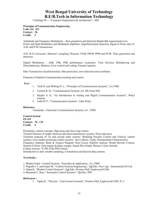 West Bengal University of Technology 
B.E/B.Tech in Information Technology 
2.Stallings W—“ Computer Organization & Architecture” , MH 
14 
Principles of Communication Engineering 
Code: EC 411 
Contact: 3L 
Credit: 3 
Amplitude and Frequency Modulation – their generation and detection Bandwidth requirements Low 
Power and High Modulators and Modulated amplifiers. Superheterodyne detection. Signal to Noise ratio of 
A.M. and P.M. transmission. 
A/D, D/A Converters. Shannon’s sampling Theorem. PAM, PWM, PPM and PCM. Their generation and 
detection. 
Digital Modulation : ASK, FSK, PSK performance evaluation. Time Division Multiplexing and 
Demultiplexing. Modems, Error control and coding, Channel capacity. 
Data Transmission Synchronization, Data protection, error detection and correlation. 
Elements of Satellite Communication tracking and control. 
Text : 
1. Taub H. and Shilling D. L., “Principles of Communication Systems”, 2/e,TMH 
2. Carlson R. B., “Communication Systems ,4/e, Mc.Graw Hill 
3. Haykin S. S., “An Introduction to Analog and Digital Communication Systems”, Wiley 
Eastern. 
4. Lathi B. P., “Communication Systems”, John Wiley. 
Reference: 
1.Kennedy—Electronic Communication Systems, 4/e , TMH 
Control System 
EE 411 
Contact: 3L + IT 
Credit: 4 
Elementary control concepts. Open loop and close loop control 
Transfer function of simple electrical and electromechanical systems. Poles and zeros. 
Transient response of 1st and second order systems. Modeling Position Control and Velocity control 
systems. Case studies positional control systems: Servo Motor, Tacho, Potentiometer Characteristics. 
Frequency response. Bode & Nyquist Diagram. Root Locus, Stability analysis. Routh Hurwitz Criteria, 
Nyquist Criteria. Gain margin & phase margin. Signal flow Graph, Masson’s Gain formula . 
Control Actions : P, PD, PI & PID Control. 
Introduction to state variable modeling. Z transforms and discrete data systems. 
Text books : 
1. Madan Gopal—Control Systems , Principles & Application , 2/e ,TMH 
2. Nagrath I. J. and Gopal M., “Control Systems Engineering”, 3rd Edn., New Age International (P) Ltd. 
3. Ogata K, “Modern Control Systems”, 2nd Edn., Prentice Hall, Englewood Cliffs. 
4. Benjamin C. Kuo, “Automatic Control Systems”, 7th Edn., PHI 
References : 
1. Ogata K., “Discrete - Time Control Systems”, Prentice Hall, Englewood Cliffs, N. J. 
 
