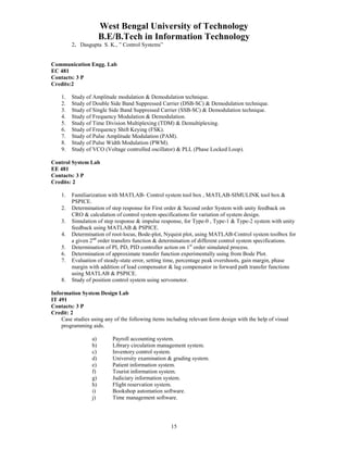 West Bengal University of Technology 
B.E/B.Tech in Information Technology 
15 
2. Dasgupta S. K., ” Control Systems” 
Communication Engg. Lab 
EC 481 
Contacts: 3 P 
Credits:2 
1. Study of Amplitude modulation & Demodulation technique. 
2. Study of Double Side Band Suppressed Carrier (DSB-SC) & Demodulation technique. 
3. Study of Single Side Band Suppressed Carrier (SSB-SC) & Demodulation technique. 
4. Study of Frequency Modulation & Demodulation. 
5. Study of Time Division Multiplexing (TDM) & Demultiplexing. 
6. Study of Frequency Shift Keying (FSK). 
7. Study of Pulse Amplitude Modulation (PAM). 
8. Study of Pulse Width Modulation (PWM). 
9. Study of VCO (Voltage controlled oscillator) & PLL (Phase Locked Loop). 
Control System Lab 
EE 481 
Contacts: 3 P 
Credits: 2 
1. Familiarization with MATLAB- Control system tool box , MATLAB-SIMULINK tool box & 
PSPICE. 
2. Determination of step response for First order & Second order System with unity feedback on 
CRO & calculation of control system specifications for variation of system design. 
3. Simulation of step response & impulse response, for Type-0 , Type-1 & Type-2 system with unity 
feedback using MATLAB & PSPICE. 
4. Determination of root-locus, Bode-plot, Nyquist plot, using MATLAB-Control system toolbox for 
a given 2nd order transfers function & determination of different control system specifications. 
5. Determination of PI, PD, PID controller action on 1st order simulated process. 
6. Determination of approximate transfer function experimentally using from Bode Plot. 
7. Evaluation of steady-state error, setting time, percentage peak overshoots, gain margin, phase 
margin with addition of lead compensator & lag compensator in forward path transfer functions 
using MATLAB & PSPICE. 
8. Study of position control system using servomotor. 
Information System Design Lab 
IT 491 
Contacts: 3 P 
Credit: 2 
Case studies using any of the following items including relevant form design with the help of visual 
programming aids. 
a) Payroll accounting system. 
b) Library circulation management system. 
c) Inventory control system. 
d) University examination & grading system. 
e) Patient information system. 
f) Tourist information system. 
g) Judiciary information system. 
h) Flight reservation system. 
i) Bookshop automation software. 
j) Time management software. 
 