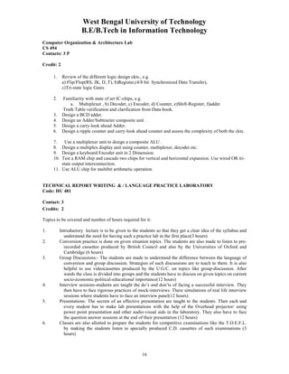 West Bengal University of Technology 
B.E/B.Tech in Information Technology 
16 
Computer Organization & Architecture Lab 
CS 494 
Contacts: 3 P 
Credit: 2 
1. Review of the different logic design ckts., e.g. 
a) Flip/Flop(RS, JK, D, T), b)Register,(4/8 bit Synchronized Data Transfer), 
c)Tri-state logic Gates 
2. Familiarity with state of art IC-chips, e.g. 
a. Multiplexer , b) Decoder, c) Encoder, d) Counter, e)Shift-Register, f)adder 
Truth Table verification and clarification from Data-book. 
3. Design a BCD adder. 
4. Design an Adder/Subtracter composite unit . 
5. Design a carry-look ahead Adder. 
6. Design a ripple counter and carry-look ahead counter and assess the complexity of both the ckts. 
7. Use a multiplexer unit to design a composite ALU . 
8. Design a multiplex display unit using counter, multiplexer, decoder etc. 
9. Design a keyboard Encoder unit in 2 Dimension. 
10. Test a RAM chip and cascade two chips for vertical and horizontal expansion. Use wired OR tri-state 
output interconnection. 
11. Use ALU chip for multibit arithmetic operation. 
TECHNICAL REPORT WRITING & / LANGUAGE PRACTICE LABORATORY 
Code: HU 481 
Contact: 3 
Credits: 2 
Topics to be covered and number of hours required for it: 
1. Introductory lecture is to be given to the students so that they get a clear idea of the syllabus and 
understand the need for having such a practice lab in the first place(3 hours) 
2. Conversion practice is done on given situation topics. The students are also made to listen to pre-recorded 
cassettes produced by British Council and also by the Universities of Oxford and 
Cambridge (6 hours) 
3. Group Discussions:- The students are made to understand the difference between the language of 
conversion and group discussion. Strategies of such discussions are to teach to them. It is also 
helpful to use videocassettes produced by the U.G.C. on topics like group-discussion. After 
wards the class is divided into groups and the students have to discuss on given topics on current 
socio-economic-political-educational importance(12 hours) 
4. Interview sessions-students are taught the do’s and don’ts of facing a successful interview. They 
then have to face rigorous practices of mock-interviews. There simulations of real life interview 
sessions where students have to face an interview panel(12 hours) 
5. Presentations: The secrets of an effective presentation are taught to the students. Then each and 
every student has to make lab presentations with the help of the Overhead projector/ using 
power point presentation and other audio-visual aids in the laboratory. They also have to face 
the question answer sessions at the end of their presentation (12 hours) 
6. Classes are also allotted to prepare the students for competitive examinations like the T.O.E.F.L. 
by making the students listen to specially produced C.D. cassettes of such examinations (3 
hours) 
 