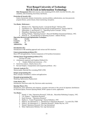 West Bengal University of Technology 
B.E/B.Tech in Information Technology 
Disk Management [3L]: disk structure, disk scheduling (FCFS, SSTF, SCAN,C-SCAN) , disk 
reliability, disk formatting, boot block, bad blocks. 
18 
Protection & Security [4L] 
Goals of protection, domain of protection, security problem, authentication, one time password, 
program threats, system threats, threat monitoring, encryption. 
Text Books / References : 
1. Milenkovie M., “Operating System : Concept & Design”, McGraw Hill. 
2. Tanenbaum A.S., “Operating System Design & Implementation”, Practice Hall NJ. 
3. Silbersehatz A. and Peterson J. L., “Operating System Concepts”, Wiley. 
4. Dhamdhere: Operating System TMH 
5. Stalling, William, “Operating Systems”, Maxwell McMillan International Editions, 1992. 
6. Dietel H. N., “An Introduction to Operating Systems”, Addison Wesley. 
Operation Research and Optimization Techniques 
Code: CS 511 
Contacts: 3L + 1T 
Credits: 4 
Allotted Hrs: 45L 
Introduction [2L] 
Introduction to OR modeling approach and various real life situations 
Linear programming problems [2L] 
Basic LPP and applications, Various components of LP problem formulation 
Solving Linear Programming problem [17L] 
Solving LPP using 
• simultaneous equations and Graphical Method (2L) 
• Simplex Method and extensions. (7L) 
• Sensitivity analysis , Duality theory (2L) 
• Revised Simplex, Transportation and assignment problems. (6L) 
Network Analysis [7L] 
Shortest paths, Maximal flow including PERT-CPM 
Integer programming [2L] 
Basic concepts, formulation, solution and applications 
Dynamic programming [4L] 
Modeling, Optimization, Replacement 
Game theory [4L] 
Introduction, Decisions under risk, Decisions under uncertainty 
Queuing Theory [7L] 
Introduction, basic definitions and notations, axiomatic derivation of the arrival & departure distributions 
for Poission Queue, Poission Queuing Model, M/M/1 queues in series, application 
Text Books : 
1. Hamdy A. Taha, “Operations Research”, Fifth edn. , Macmillan Publishing Company, 1992. 
2. V.K. Kapoor – “Operations Research” 
3. Kanti Swaroop – “Operations Research” 
4. Hadley G., “Linear Programming”, Narosa Publishers, 1987 
5. Hillier F. & Liebermann G. J., “Introduction to Operations Research”, 7/e (with CD), TMH 
6. Hillier F. & Liebermann G. J., “Operation Research”, Holder Day Inc, 1974 
7. Mustafi: Operations Research, New Age International 
8. Mital: Optimization Methods, New Age International 
 