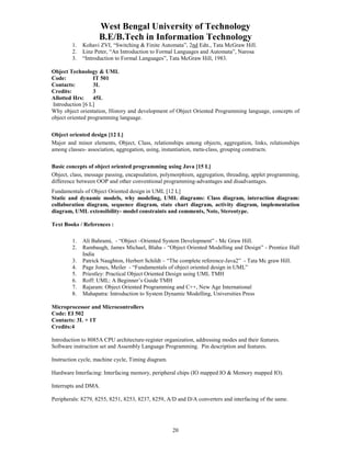 West Bengal University of Technology 
B.E/B.Tech in Information Technology 
1. Kohavi ZVI, “Switching & Finite Automata”, 2nd Edn., Tata McGraw Hill. 
2. Linz Peter, “An Introduction to Formal Languages and Automata”, Narosa 
3. “Introduction to Formal Languages”, Tata McGraw Hill, 1983. 
Object Technology & UML 
Code: IT 501 
Contacts: 3L 
Credits: 3 
Allotted Hrs: 45L 
Introduction [6 L] 
Why object orientation, History and development of Object Oriented Programming language, concepts of 
object oriented programming language. 
Object oriented design [12 L] 
Major and minor elements, Object, Class, relationships among objects, aggregation, links, relationships 
among classes- association, aggregation, using, instantiation, meta-class, grouping constructs. 
Basic concepts of object oriented programming using Java [15 L] 
Object, class, message passing, encapsulation, polymorphism, aggregation, threading, applet programming, 
difference between OOP and other conventional programming-advantages and disadvantages. 
Fundamentals of Object Oriented design in UML [12 L] 
Static and dynamic models, why modeling, UML diagrams: Class diagram, interaction diagram: 
collaboration diagram, sequence diagram, state chart diagram, activity diagram, implementation 
diagram, UML extensibility- model constraints and comments, Note, Stereotype. 
20 
Text Books / References : 
1. Ali Bahrami, - “Object –Oriented System Development” - Mc Graw Hill. 
2. Rambaugh, James Michael, Blaha - “Object Oriented Modelling and Design” - Prentice Hall 
India 
3. Patrick Naughton, Herbert Schildt – “The complete reference-Java2” - Tata Mc graw Hill. 
4. Page Jones, Meiler - “Fundamentals of object oriented design in UML” 
5. Priestley: Practical Object Oriented Design using UML TMH 
6. Roff: UML: A Beginner’s Guide TMH 
7. Rajaram: Object Oriented Programming and C++, New Age International 
8. Mahapatra: Introduction to System Dynamic Modelling, Universities Press 
Microprocessor and Microcontrollers 
Code: EI 502 
Contacts: 3L + 1T 
Credits:4 
Introduction to 8085A CPU architecture-register organization, addressing modes and their features. 
Software instruction set and Assembly Language Programming. Pin description and features. 
Instruction cycle, machine cycle, Timing diagram. 
Hardware Interfacing: Interfacing memory, peripheral chips (IO mapped IO & Memory mapped IO). 
Interrupts and DMA. 
Peripherals: 8279, 8255, 8251, 8253, 8237, 8259, A/D and D/A converters and interfacing of the same. 
 