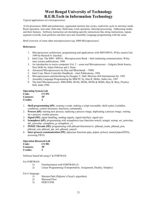 West Bengal University of Technology 
B.E/B.Tech in Information Technology 
21 
Typical applications of a microprocessor. 
16 bit processors: 8086 and architecture, segmented memory has cycles, read/write cycle in min/max mode. 
Reset operation, wait state, Halt state, Hold state, Lock operation, interrupt processing. Addressing modes 
and their features. Software instruction set (including specific instructions like string instructions, repeat, 
segment override, lock prefizers and their use) and Assembly Language programming with the same. 
Brief overview of some other microprocessors (eg. 6800 Microprocessor). 
References: 
1. Microprocessor architecture, programming and applications with 8085/8085A, Wiley eastern Ltd, 
1989 by Ramesh S. Gaonkar. 
2. Intel Corp: The 8085 / 8085A. Microprocessor Book – Intel marketing communication, Wiley 
inter science publications, 1980. 
3. An introduction to micro computers Vol. 2 – some real Microprocessor – Galgotia Book Source, 
New Delhi by Adam Osborne and J. Kane 
4. Advanced Microprocessors by Ray and Bhurchandi - TMH 
5. Intel Corp. Micro Controller Handbook – Intel Publications, 1994. 
6. Microprocessors and Interfacing by Douglas V. Hall, McGraw Hill International Ed. 1992 
7. Assembly Language Programming the IBM PC by Alan R. Miller, Subex Inc, 1987 
8. The Intel Microprocessors: 8086/8088, 80186, 80286, 80386 & 80486, Bary B. Brey, Prentice 
Hall, India 1996. 
Operating System Lab 
Code: CS 591 
Contacts: 3P 
Credits: 2 
1. Shell programming [6P]: creating a script, making a script executable, shell syntax (variables, 
conditions, control structures, functions, commands). 
2. Process [6P]: starting new process, replacing a process image, duplicating a process image, waiting 
for a process, zombie process. 
3. Signal [9P]: signal handling, sending signals, signal interface, signal sets. 
4. Semaphore [6P]: programming with semaphores (use functions semctl, semget, semop, set_semvalue, 
del_semvalue, semaphore_p, semaphore_v). 
5. POSIX Threads [9P]: programming with pthread functions(viz. pthread_create, pthread_join, 
pthread_exit, pthread_attr_init, pthread_cancel) 
6. Inter-process communication [9P]: pipes(use functions pipe, popen, pclose), named pipes(FIFOs, 
accessing FIFO) 
Operation Research Lab 
Code: CS 581 
Contacts: 3P 
Credits: 2 
Software based lab using C & FORTRAN 
For FORTRAN: 
1) Familiarization with FORTRAN (3) 
2) Linear Programming (Transportation, Assignment, Duality, Simplex) 
For C-language: 
1) Shortest Path (Dijkstra’s Floyd’s algorithm) 
2) Maximal Flow 
3) PERT/CPM 
 