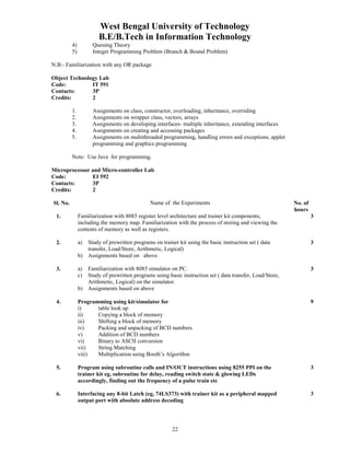 West Bengal University of Technology 
B.E/B.Tech in Information Technology 
4) Queuing Theory 
5) Integer Programming Problem (Branch & Bound Problem) 
22 
N.B:- Familiarization with any OR package 
Object Technology Lab 
Code: IT 591 
Contacts: 3P 
Credits: 2 
1. Assignments on class, constructor, overloading, inheritance, overriding 
2. Assignments on wrapper class, vectors, arrays 
3. Assignments on developing interfaces- multiple inheritance, extending interfaces 
4. Assignments on creating and accessing packages 
5. Assignments on multithreaded programming, handling errors and exceptions, applet 
programming and graphics programming 
Note: Use Java for programming. 
Microprocessor and Micro-controller Lab 
Code: EI 592 
Contacts: 3P 
Credits: 2 
Sl. No. Name of the Experiments No. of 
hours 
1. Familiarization with 8085 register level architecture and trainer kit components, 
including the memory map. Familiarization with the process of storing and viewing the 
contents of memory as well as registers. 
3 
2. a) Study of prewritten programs on trainer kit using the basic instruction set ( data 
transfer, Load/Store, Arithmetic, Logical) 
b) Assignments based on above. 
3 
3. a) Familiarization with 8085 simulator on PC. 
c) Study of prewritten programs using basic instruction set ( data transfer, Load/Store, 
Arithmetic, Logical) on the simulator. 
b) Assignments based on above 
3 
4. Programming using kit/simulator for 
i) table look up 
ii) Copying a block of memory 
iii) Shifting a block of memory 
iv) Packing and unpacking of BCD numbers 
v) Addition of BCD numbers 
vi) Binary to ASCII conversion 
vii) String Matching 
viii) Multiplication using Booth’s Algorithm 
9 
5. Program using subroutine calls and IN/OUT instructions using 8255 PPI on the 
trainer kit eg, subroutine for delay, reading switch state & glowing LEDs 
accordingly, finding out the frequency of a pulse train etc 
3 
6. Interfacing any 8-bit Latch (eg, 74LS373) with trainer kit as a peripheral mapped 
output port with absolute address decoding 
3 
 