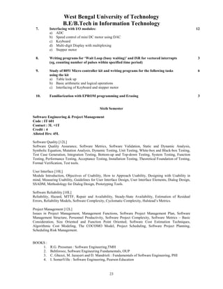 West Bengal University of Technology 
B.E/B.Tech in Information Technology 
23 
7. Interfacing with I/O modules: 
a) ADC 
b) Speed control of mini DC motor using DAC 
c) Keyboard 
d) Multi-digit Display with multiplexing 
e) Stepper motor 
12 
8. Writing programs for ‘Wait Loop (busy waiting)’ and ISR for vectored interrupts 
(eg, counting number of pulses within specified time period) 
3 
9. Study of 8051 Micro controller kit and writing programs for the following tasks 
using the kit 
a) Table look up 
b) Basic arithmetic and logical operations 
c) Interfacing of Keyboard and stepper motor 
6 
10. Familiarization with EPROM programming and Erasing 3 
Sixth Semester 
Software Engineering & Project Management 
Code : IT 601 
Contact : 3L +1T 
Credit : 4 
Alloted Hrs: 45L 
Software Quality [12L] 
Software Quality Assurance, Software Metrics, Software Validation, Static and Dynamic Analysis, 
Symbolic Equation, Mutation Analysis, Dynamic Testing, Unit Testing, White-box and Black-box Testing, 
Test Case Generation, Integration Testing, Bottom-up and Top-down Testing, System Testing, Function 
Testing, Performance Testing, Acceptance Testing, Installation Testing, Theoretical Foundation of Testing, 
Formal Verification, Test tools. 
User Interface [10L] 
Module Introduction, Objectives of Usability, How to Approach Usability, Designing with Usability in 
mind, Measuring Usability, Guidelines for User Interface Design, User Interface Elements, Dialog Design, 
SSADM, Methodology for Dialog Design, Prototyping Tools. 
Software Reliability [10L] 
Reliability, Hazard, MTTF, Repair and Availability, Steady-State Availability, Estimation of Residual 
Errors, Reliability Models, Software Complexity, Cyclomatic Complexity, Halstead’s Metrics. 
Project Management [12L] 
Issues in Project Management, Management Functions, Software Project Management Plan, Software 
Management Structure, Personnel Productivity, Software Project Complexity, Software Metrics – Basic 
Consideration, Size Oriented and Function Point Oriented; Software Cost Estimation Techniques, 
Algorithmic Cost Modeling, The COCOMO Model, Project Scheduling, Software Project Planning, 
Scheduling Risk Management. 
BOOKS : 
1. R.G. Pressman : Software Engineering,TMH 
2. Behforooz, Software Engineering Fundamentals, OUP 
3. C. Ghezzi, M. Jazayeri and D. Mandrioli : Fundamentals of Software Engineering, PHI 
4. I. SomerVille : Software Engineering, Pearson Education 
 