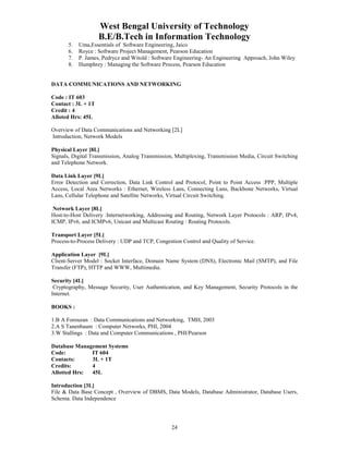 West Bengal University of Technology 
B.E/B.Tech in Information Technology 
5. Uma,Essentials of Software Engineering, Jaico 
6. Royce : Software Project Management, Pearson Education 
7. P. James, Pedrycz and Witold : Software Engineering- An Engineering Approach, John Wiley 
8. Humphrey : Managing the Software Process, Pearson Education 
DATA COMMUNICATIONS AND NETWORKING 
24 
Code : IT 603 
Contact : 3L + 1T 
Credit : 4 
Alloted Hrs: 45L 
Overview of Data Communications and Networking [2L] 
Introduction, Network Models 
Physical Layer [8L] 
Signals, Digital Transmission, Analog Transmission, Multiplexing, Transmission Media, Circuit Switching 
and Telephone Network. 
Data Link Layer [9L] 
Error Detection and Correction, Data Link Control and Protocol, Point to Point Access :PPP, Multiple 
Access, Local Area Networks : Ethernet, Wireless Lans, Connecting Lans, Backbone Networks, Virtual 
Lans, Cellular Telephone and Satellite Networks, Virtual Circuit Switching. 
Network Layer [8L] 
Host-to-Host Delivery :Internetworking, Addressing and Routing, Network Layer Protocols : ARP, IPv4, 
ICMP, IPv6, and ICMPv6, Unicast and Multicast Routing : Routing Protocols. 
Transport Layer [5L] 
Process-to-Process Delivery : UDP and TCP, Congestion Control and Quality of Service. 
Application Layer [9L] 
Client-Server Model : Socket Interface, Domain Name System (DNS), Electronic Mail (SMTP), and File 
Transfer (FTP), HTTP and WWW, Multimedia. 
Security [4L] 
Cryptography, Message Security, User Authentication, and Key Management, Security Protocols in the 
Internet. 
BOOKS : 
1.B A Forouzan : Data Communications and Networking, TMH, 2003 
2.A S Tanenbaum : Computer Networks, PHI, 2004 
3.W Stallings : Data and Computer Communications , PHI/Pearson 
Database Management Systems 
Code: IT 604 
Contacts: 3L + 1T 
Credits: 4 
Allotted Hrs: 45L 
Introduction [3L] 
File & Data Base Concept , Overview of DBMS, Data Models, Database Administrator, Database Users, 
Schema. Data Independence 
 