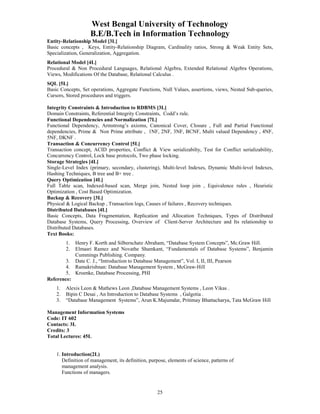 West Bengal University of Technology 
B.E/B.Tech in Information Technology 
Entity-Relationship Model [3L] 
Basic concepts , Keys, Entity-Relationship Diagram, Cardinality ratios, Strong & Weak Entity Sets, 
Specialization, Generalization, Aggregation. 
Relational Model [4L] 
Procedural & Non Procedural Languages, Relational Algebra, Extended Relational Algebra Operations, 
Views, Modifications Of the Database, Relational Calculus . 
SQL [5L] 
Basic Concepts, Set operations, Aggregate Functions, Null Values, assertions, views, Nested Sub-queries, 
Cursors, Stored procedures and triggers. 
Integrity Constraints & Introduction to RDBMS [3L] 
Domain Constraints, Referential Integrity Constraints, Codd’s rule. 
Functional Dependencies and Normalization [7L] 
Functional Dependency, Armstrong’s axioms, Canonical Cover, Closure , Full and Partial Functional 
dependencies, Prime & Non Prime attribute , 1NF, 2NF, 3NF, BCNF, Multi valued Dependency , 4NF, 
5NF, DKNF . 
Transaction & Concurrency Control [5L] 
Transaction concept, ACID properties, Conflict & View serializabilty, Test for Conflict serializability, 
Concurrency Control, Lock base protocols, Two phase locking. 
Storage Strategies [4L] 
Single-Level Index (primary, secondary, clustering), Multi-level Indexes, Dynamic Multi-level Indexes, 
Hashing Techniques, B tree and B+ tree . 
Query Optimization [4L] 
Full Table scan, Indexed-based scan, Merge join, Nested loop join , Equivalence rules , Heuristic 
Optimization , Cost Based Optimization. 
Backup & Recovery [3L] 
Physical & Logical Backup , Transaction logs, Causes of failures , Recovery techniques. 
Distributed Databases [4L] 
Basic Concepts, Data Fragmentation, Replication and Allocation Techniques, Types of Distributed 
Database Systems, Query Processing, Overview of Client-Server Architecture and Its relationship to 
Distributed Databases. 
Text Books: 
1. Henry F. Korth and Silberschatz Abraham, “Database System Concepts”, Mc.Graw Hill. 
2. Elmasri Ramez and Novathe Shamkant, “Fundamentals of Database Systems”, Benjamin 
25 
Cummings Publishing. Company. 
3. Date C. J., “Introduction to Database Management”, Vol. I, II, III, Pearson 
4. Ramakrishnan: Database Management System , McGraw-Hill 
5. Kroenke, Database Processing, PHI 
Reference: 
1. Alexis Leon & Mathews Leon ,Database Management Systems , Leon Vikas . 
2. Bipin C Desai , An Introduction to Database Systems , Galgotia . 
3. “Database Management Systems”, Arun K.Majumdar, Pritimay Bhattacharya, Tata McGraw Hill 
Management Information Systems 
Code: IT 602 
Contacts: 3L 
Credits: 3 
Total Lectures: 45L 
1. Introduction(2L) 
Definition of management, its definition, purpose, elements of science, patterns of 
management analysis. 
Functions of managers. 
 