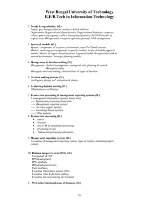 West Bengal University of Technology 
B.E/B.Tech in Information Technology 
26 
2. People & organization. (6L) 
People: psychological factors, worker’s skill & abilities. 
Organization:Organizational characteristics, Organizational behavior, corporate 
culture, power inter-group conflict, intra-group dynamics, the MIS function in 
organization, MIS personal, computer operation personal, MIS management. 
3. System & models. (6L) 
System: components of a system, environment, open Vs Closed systems. 
Models: modeling systems general vs specific models, levels of models, types of 
models. Models of organizational systems. A general model of organization and its 
internal environment. Strategic planning models. 
4. Management & decision making (5L) 
Management: labels of management, managerial role, planning & control, 
Managerial styles, 
Managerial decision making: characteristics of types of decision 
5. Decision making process. (3L) 
Intelligence, design, soln evaluation & choice. 
6. Evaluating decision making.(2L) 
Effectiveness vs efficiency 
7. Transaction processing & management reporting systems.(5L) 
A management information systems frame work: 
----- Transaction processing framework 
----- Management reporting system 
----- Decision support system. 
----- Knowledge based systems 
----- Office systems 
8. Transaction processing.(2L) 
• nature 
• function 
• role of IT in transaction processing 
• processing cycles 
• Transaction processing subsystem. 
9. Management reporting system. (2L) 
Evaluation of management reporting system, types of reports, structuring report 
content. 
10. Decision support system (DSS). (3L) 
Component of DSS 
DSS development 
DSS products 
DSS development tools 
User interfaces 
Executive information system (EIS) 
Executive roles & decision making. 
Executive decision making environment 
11. MIS in the functional areas of business. (3L) 
 