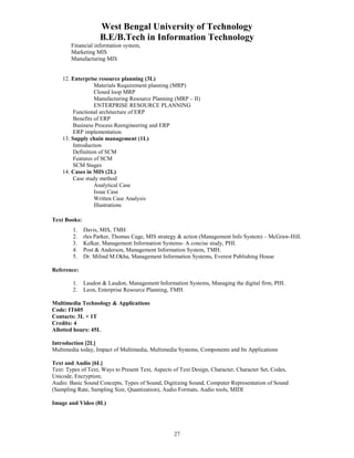 West Bengal University of Technology 
B.E/B.Tech in Information Technology 
27 
Financial information system, 
Marketing MIS 
Manufacturing MIS 
12. Enterprise resource planning (3L) 
Materials Requirement planning (MRP) 
Closed loop MRP 
Manufacturing Resource Planning (MRP – II) 
ENTERPRISE RESOURCE PLANNING 
Functional architecture of ERP 
Benefits of ERP 
Business Process Reengineering and ERP 
ERP implementation 
13. Supply chain management (1L) 
Introduction 
Definition of SCM 
Features of SCM 
SCM Stages 
14. Cases in MIS (2L) 
Case study method 
Analytical Case 
Issue Case 
Written Case Analysis 
Illustrations 
Text Books: 
1. Davis, MIS, TMH 
2. rles Parker, Thomas Cage, MIS strategy & action (Management Info System) – McGraw-Hill. 
3. Kelkar, Management Information Systems- A concise study, PHI. 
4. Post & Anderson, Management Information System, TMH. 
5. Dr. Milind M.Okha, Management Information Systems, Everest Publishing House 
Reference: 
1. Laudon & Laudon, Management Information Systems, Managing the digital firm, PHI. 
2. Leon, Enterprise Resource Planning, TMH. 
Multimedia Technology & Applications 
Code: IT605 
Contacts: 3L + 1T 
Credits: 4 
Allotted hours: 45L 
Introduction [2L] 
Multimedia today, Impact of Multimedia, Multimedia Systems, Components and Its Applications 
Text and Audio [6L] 
Text: Types of Text, Ways to Present Text, Aspects of Text Design, Character, Character Set, Codes, 
Unicode, Encryption; 
Audio: Basic Sound Concepts, Types of Sound, Digitizing Sound, Computer Representation of Sound 
(Sampling Rate, Sampling Size, Quantization), Audio Formats, Audio tools, MIDI 
Image and Video (8L) 
 