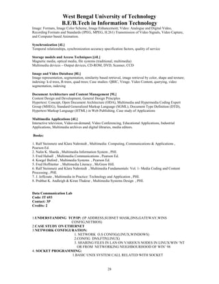 West Bengal University of Technology 
B.E/B.Tech in Information Technology 
Image: Formats, Image Color Scheme, Image Enhancement; Video: Analogue and Digital Video, 
Recording Formats and Standards (JPEG, MPEG, H.261) Transmission of Video Signals, Video Capture, 
and Computer based Animation. 
Synchronization [4L] 
Temporal relationships, synchronization accuracy specification factors, quality of service 
Storage models and Access Techniques [(4L] 
Magnetic media, optical media, file systems (traditional, multimedia) 
Multimedia devices – Output devices, CD-ROM, DVD, Scanner, CCD 
Image and Video Database [8L] 
Image representation, segmentation, similarity based retrieval, image retrieval by color, shape and texture; 
indexing- k-d trees, R-trees, quad trees; Case studies- QBIC, Virage. Video Content, querying, video 
segmentation, indexing 
Document Architecture and Content Management [9L] 
Content Design and Development, General Design Principles 
Hypertext: Concept, Open Document Architecture (ODA), Multimedia and Hypermedia Coding Expert 
Group (MHEG), Standard Generalized Markup Language (SGML), Document Type Definition (DTD), 
Hypertext Markup Language (HTML) in Web Publishing. Case study of Applications 
Multimedia Applications [4L] 
Interactive television, Video-on-demand, Video Conferencing, Educational Applications, Industrial 
Applications, Multimedia archives and digital libraries, media editors. 
28 
Books: 
1. Ralf Steinmetz and Klara Nahrstedt , Multimedia: Computing, Communications & Applications , 
Pearson Ed. 
2. Nalin K. Sharda , Multimedia Information System , PHI. 
3. Fred Halsall , Multimedia Communications , Pearson Ed. 
4. Koegel Buford , Multimedia Systems , Pearson Ed. 
5. Fred Hoffstetter , Multimedia Literacy , McGraw Hill. 
6. Ralf Steinmetz and Klara Nahrstedt , Multimedia Fundamentals: Vol. 1- Media Coding and Content 
Processing , PHI. 
7. J. Jeffcoate , Multimedia in Practice: Technology and Application , PHI. 
8. Prabhat K. Andleigh & Kiran Thakrar , Multimedia Systems Design , PHI. 
Data Communication Lab 
Code: IT 693 
Contact: 3P 
Credits: 2 
1.UNDERSTANDING TCP/IP: (IP ADDRESS,SUBNET MASK,DNS,GATEWAY,WINS 
CONFIG,NETBIOS) 
2.CASE STUDY ON ETHERNET 
3.NETWORK CONFIGURATION: 
1. NETWORK O.S CONFIG(LINUX,WINDOWS) 
2.CONFIG DNS,FTP(LINUX) 
3. SHARING FILES IN LAN ON VARIOUS NODES IN LINUX/WIN ‘NT 
OR FROM NETWORKING NEIGHBOURHOOD OF WIN’ 98 
4. SOCKET PROGRAMMING: 
1.BASIC UNIX SYSTEM CALL RELATED WITH SOCKET 
 