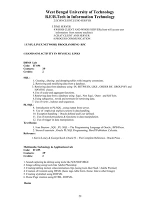 West Bengal University of Technology 
B.E/B.Tech in Information Technology 
2.ECHO CLIENT,ECHO SERVER 
3.TIME SERVER 
4.WHOIS CLIENT AND WHOIS SERVER(client will access user 
information from remote machine) 
5.CHAT CLIENT AND SERVER 
6.PROCESS COMMUNICATION 
5.UNIX /LINUX NETWORK PROGRAMMING- RPC 
29 
. 
6.HANDS OM ACTIVITY IN PHYSICAL LINKS 
DBMS Lab 
Code: IT 694 
Contacts: 3P 
Credits: 2 
SQL : 
1. Creating , altering and dropping tables with integrity constraints. 
2. Retrieving and modifying data from a database . 
3. Retrieving data from database using IN, BETWEEN, LIKE , ORDER BY, GROUP BY and 
HAVING clause . 
4.Use of scalar and aggregate functions. 
5.Retrieving data from a database using Equi , Non Equi , Outer and Self Join. 
6.Using subqueries , rowid and rownum for retrieving data. 
7. Use of views , indexes and sequences. 
PL/SQL: 
8. Introduction to PL/SQL , using output from server. 
9. Use of implicit & explicit cursors in data handling. 
10. Exception handling – Oracle defined and User defined. 
11. Use of stored procedures & functions in data manipulation. 
12. Use of trigger in data manipulation. 
Text Books: 
1. Ivan Bayross , SQL , PL /SQL – The Programming Language of Oracle , BPB Press. 
2. Steven Feuerstein , Oracle PL/SQL Programming, Shroff Publishers ,Calcutta. 
Reference: 
1. Kevin Loney & George Koch ,Oracle 9i – The Complete Reference , Oracle Press . 
Multimedia Technology & Applications Lab 
Code: IT 695 
Contacts: 3P 
Credits: 2 
1. Sound capturing & editing using tools like SOUNDFORGE 
2. Image editing using tools like Adobe Photoshop 
3. Creating/editing motion video/animation clips (using tools like Flash / Adobe Premier) 
4. Creation of Content using HTML (basic tags, table form, frame, link to other Image) 
5. Creating stylesheet using DHTML 
6. Home Page creation using HTML, DHTML. 
Books 
 