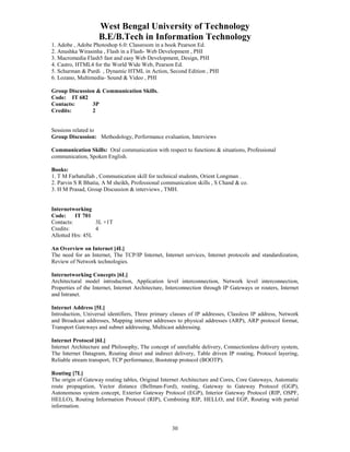 West Bengal University of Technology 
B.E/B.Tech in Information Technology 
1. Adobe , Adobe Photoshop 6.0: Classroom in a book Pearson Ed. 
2. Anushka Wirasinha , Flash in a Flash- Web Development , PHI 
3. Macromedia Flash5 fast and easy Web Development, Design, PHI 
4. Castro, HTML4 for the World Wide Web, Pearson Ed. 
5. Schurman & Purdi , Dynamic HTML in Action, Second Edition , PHI 
6. Lozano, Multimedia- Sound & Video , PHI 
30 
Group Discussion & Communication Skills. 
Code: IT 682 
Contacts: 3P 
Credits: 2 
Sessions related to 
Group Discussion: Methodology, Performance evaluation, Interviews 
Communication Skills: Oral communication with respect to functions & situations, Professional 
communication, Spoken English. 
Books: 
1. T M Farhatullah , Communication skill for technical students, Orient Longman . 
2. Parvin S R Bhatia, A M sheikh, Professional communication skills , S Chand & co. 
3. H M Prasad, Group Discussion & interviews , TMH. 
Internetworking 
Code: IT 701 
Contacts: 3L +1T 
Credits: 4 
Allotted Hrs: 45L 
An Overview on Internet [4L] 
The need for an Internet, The TCP/IP Internet, Internet services, Internet protocols and standardization, 
Review of Network technologies. 
Internetworking Concepts [6L] 
Architectural model introduction, Application level interconnection, Network level interconnection, 
Properties of the Internet, Internet Architecture, Interconnection through IP Gateways or routers, Internet 
and Intranet. 
Internet Address [5L] 
Introduction, Universal identifiers, Three primary classes of IP addresses, Classless IP address, Network 
and Broadcast addresses, Mapping internet addresses to physical addresses (ARP), ARP protocol format, 
Transport Gateways and subnet addressing, Multicast addressing. 
Internet Protocol [6L] 
Internet Architecture and Philosophy, The concept of unreliable delivery, Connectionless delivery system, 
The Internet Datagram, Routing direct and indirect delivery, Table driven IP routing, Protocol layering, 
Reliable stream transport, TCP performance, Bootstrap protocol (BOOTP). 
Routing [7L] 
The origin of Gateway routing tables, Original Internet Architecture and Cores, Core Gateways, Automatic 
route propagation, Vector distance (Bellman-Ford), routing, Gateway to Gateway Protocol (GGP), 
Autonomous system concept, Exterior Gateway Protocol (EGP), Interior Gateway Protocol (RIP, OSPF, 
HELLO), Routing Information Protocol (RIP), Combining RIP, HELLO, and EGP, Routing with partial 
information. 
 