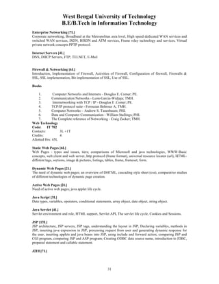 West Bengal University of Technology 
B.E/B.Tech in Information Technology 
Enterprise Networking [7L] 
Corporate networking, Broadband at the Metropolitan area level, High speed dedicated WAN services and 
switched WAN services, ISDN, BISDN and ATM services, Frame relay technology and services, Virtual 
private network concepts PPTP protocol. 
31 
Internet Servers [4L] 
DNS, DHCP Servers, FTP, TELNET, E-Mail 
Firewall & Networking [6L] 
Introduction, Implementation of Firewall, Activities of Firewall, Configuration of firewall, Firewalls & 
SSL, SSL implementation, Bit implementation of SSL, Use of SSL. 
Books 
1. Computer Networks and Internets - Douglas E. Comer; PE. 
2. Communication Networks - Leon-Garcia-Widjaja; TMH. 
3. Internetworking with TCP / IP - Douglas E .Comer; PE. 
4. TCP/IP protocol suite - Forouzan Behrouz A; TMH. 
5. Computer Networks – Andrew S. Tanenbaum; PHI. 
6. Data and Computer Communication - William Stallings; PHI. 
7. The Complete reference of Networking - Craig Zacker; TMH. 
Web Technology 
Code: IT 702 
Contacts: 3L +1T 
Credits: 4 
Allotted Hrs: 45L 
Static Web Pages [6L] 
Web Pages - types and issues, tiers; comparisons of Microsoft and java technologies, WWW-Basic 
concepts, web client and web server, http protocol (frame format), universal resource locator (url), HTML-different 
tags, sections, image & pictures, listings, tables, frame, frameset, form. 
Dynamic Web Pages [2L] 
The need of dynamic web pages; an overview of DHTML, cascading style sheet (css), comparative studies 
of different technologies of dynamic page creation. 
Active Web Pages [2L] 
Need of active web pages; java applet life cycle. 
Java Script [3L] 
Data types, variables, operators, conditional statements, array object, date object, string object. 
Java Servlet [4L] 
Servlet environment and role, HTML support, Servlet API, The servlet life cycle, Cookies and Sessions. 
JSP [15L] 
JSP architecture, JSP servers, JSP tags, understanding the layout in JSP, Declaring variables, methods in 
JSP, inserting java expression in JSP, processing request from user and generating dynamic response for 
the user, inserting applets and java beans into JSP, using include and forward action, comparing JSP and 
CGI program, comparing JSP and ASP program; Creating ODBC data source name, introduction to JDBC, 
prepared statement and callable statement. 
J2EE[7L] 
 