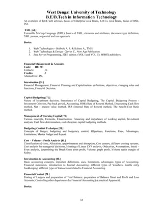 West Bengal University of Technology 
B.E/B.Tech in Information Technology 
An overview of J2EE web services, basics of Enterprise Java Beans, EJB vs. Java Beans, basics of RMI, 
JNI. 
XML [6L] 
Extensible Markup Language (XML), basics of XML, elements and attributes, document type definition, 
XML parsers, sequential and tree approach. 
32 
Books: 
1. Web Technologies - Godbole A. S. & Kahate A., TMH. 
2. Web Technology & Design - Xavier C., New Age Publication. 
3. Java Server Programming, J2EE edition. (VOL I and VOL II); WROX publishers. 
Financial Management & Accounts 
Code: HU 701 
Contacts: 3L 
Credits: 3 
Allotted Hrs: 45L 
Introduction [3L] 
Financial Management, Financial Planning and Capitalization- definitions, objectives, changing roles and 
functions, Financial Decision. 
Capital Budgeting [7L] 
Nature of Investment decision, Importance of Capital Budgeting, The Capital. Budgeting Process - 
Investment Criterion, Pay-back period, Accounting, ROR (Rate of Return) Method, Discounting Cash flow 
method, Net – present value method, IRR (Internal Rate of Return) method, The benefit-Cost Ratio 
method. 
Management of Working Capital [7L] 
Various concepts, Elements, Classification, Financing and importance of working capital, Investment 
analysis, Cash flow determination, cost of capital, capital budgeting methods. 
Budgeting Control Technique [5L] 
Concepts of Budget, budgeting and budgetary control, Objectives, Functions, Uses, Advantages, 
Limitations; Master Budget and Report. 
Cost – Volume – Profit Analysis [8L] 
Classification of costs, Allocation, apportionment and absorption, Cost centers, different costing systems, 
Cost analysis for managerial decisions, Meaning of Linear CVP analysis, Objectives, Assumptions, Break – 
Even analysis, determining the Break-Even point profit, Volume graph profit, Volume ratios margin of 
Safety. 
Introduction to Accounting [8L] 
Basic accounting concepts, important definitions, uses, limitations, advantages; types of Accounting, 
Financial statements, introduction to Journal Accounting; different types of Vouchers, double entry 
bookkeeping, different types of transactions related to Financial Accounting. 
Financial Control [7L] 
Posting of Ledgers and preparation of Trial Balance; preparation of Balance Sheet and Profit and Loss 
Accounts; Controlling other departments by Financial Accounting (A practical Approach). 
Books: 
 