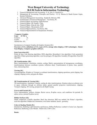 West Bengal University of Technology 
B.E/B.Tech in Information Technology 
1. Financial Management and Accounting - P. K. Jain, S. Chand & Co. 
2. Management & Accounting: Principles and Practice - R. K. Sharma & Shashi Kumar Gupta, 
33 
Kalyani Publishers. 
3. Advanced Management Accounting - Kaplan & Atkinson, PHI. 
4. Fundamentals of Financial Management – Van Home, PE. 
5. Financial Mgmt Accounting, Gupta,Pearson 
6. Financial Mgmt, I.M. Pandey, Vikas 
7. Financial Mgmt., Khan & Jain, TMH 
8. Financial Mgmt , Mcmenamin, OUP 
9. Financial Mgmt & Policy, Van Horne, PHI 
10. Financial Mgmt,Kulkarni & Satyaprasad, Himalaya 
Computer Graphics 
Code: IT 703 A 
Contacts: 3L 
Credits: 3 
Allotted Hrs: 45L 
Introduction to Computer Graphics & Graphics Systems [4L] 
Overview of CG, definitions of CG, types of CG, storage tubes displays, CRT technologies - Raster 
Scan Display, Computer graphics software. 
Scan Conversion [6L] 
Points & lines, Line drawing algorithms; DDA algorithm, Bresenham’s line algorithm, Circle generation 
algorithm; Ellipse generating algorithm; scan line polygon, fill algorithm, boundary fill algorithm, flood fill 
algorithm. 
2D Transformation [8L] 
Basic transformations: translation, rotation, scaling; Matrix representations & homogeneous coordinates, 
transformations between coordinate systems; reflection shear; Transformation of points, lines, parallel 
lines, intersecting lines. 
Viewing [4L] 
Viewing pipeline, Window to Viewport co-ordinate transformation, clipping operations, point clipping, line 
clipping, clipping circles, polygons & ellipse. 
3D Transformation & Viewing [10L] 
3D transformations: translation, rotation, scaling & other transformations. Rotation about an arbitrary axis 
in space; reflection through an arbitrary plane; general parallel projection transformation; clipping, 
Viewport clipping, 3D viewing, perspectives & Depth Cueing. 
Curves and Fractals [4L] 
Curve representation, surfaces, designs, Bezier curves, B-spline curves, end conditions for periodic B-spline 
curves, rational B-spline curves. 
Hidden Surfaces [4L] 
Depth comparison, Z-buffer algorithm, Back face detection, BSP tree method, the Printer’s algorithm, 
scan-line algorithm; Hidden line elimination, wire frame methods, fractal - geometry. 
Color & Shading Models [5L] 
Introduction, Modeling Light Intensities and Sources, Diffuse Reflection, Lambert’s Cosine Law, Specular 
Reflection, Halftoning, Color Models - RGB Color, CMY Color.. 
Books: 
 