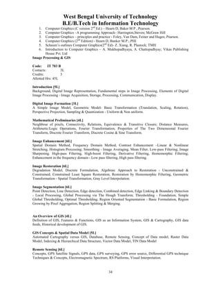 West Bengal University of Technology 
B.E/B.Tech in Information Technology 
1. Computer Graphics (C version 2nd Ed.) – Hearn D, Baker M P , Pearson. 
2. Computer Graphics –A programming Approach– Harrington,Steven; McGraw Hill 
3. Computer Graphics – principles and practice - Foley, Van Dam, Feiner and Huges; Pearson. 
4. Computer Graphics (2nd Edition) - Hearn D, Banker M.P.;.PHI 
5. Schaum’s outlines Computer Graphics(2nd Ed)- Z. Xiang, R. Plastock; TMH 
6. Introduction to Computer Graphics – A. Mukhopadhyaya, A. Chattopadhyay; Vikas Publishing 
34 
House Pvt. Ltd 
Image Processing & GIS 
Code: IT 703 B 
Contacts: 3L 
Credits: 3 
Allotted Hrs: 45L 
Introduction [5L] 
Background, Digital Image Representation, Fundamental steps in Image Processing, Elements of Digital 
Image Processing - Image Acquisition, Storage, Processing, Communication, Display. 
Digital Image Formation [3L] 
A Simple Image Model, Geometric Model- Basic Transformation (Translation, Scaling, Rotation), 
Perspective Projection, Sampling & Quantization - Uniform & Non uniform. 
Mathematical Preliminaries [4L] 
Neighbour of pixels, Connectivity, Relations, Equivalence & Transitive Closure; Distance Measures, 
Arithmetic/Logic Operations, Fourier Transformation, Properties of The Two Dimensional Fourier 
Transform, Discrete Fourier Transform, Discrete Cosine & Sine Transform. 
Image Enhancement [6L] 
Spatial Domain Method, Frequency Domain Method, Contrast Enhancement –Linear & Nonlinear 
Stretching, Histogram Processing; Smoothing - Image Averaging, Mean Filter, Low-pass Filtering; Image 
Sharpening. High-pass Filtering, High-boost Filtering, Derivative Filtering, Homomorphic Filtering; 
Enhancement in the frequency domain - Low pass filtering, High pass filtering. 
Image Restoration [6L] 
Degradation Model, Discrete Formulation, Algebraic Approach to Restoration - Unconstrained & 
Constrained; Constrained Least Square Restoration, Restoration by Homomorphic Filtering, Geometric 
Transformation - Spatial Transformation, Gray Level Interpolation. 
Image Segmentation [6L] 
Point Detection, Line Detection, Edge detection, Combined detection, Edge Linking & Boundary Detection 
- Local Processing, Global Processing via The Hough Transform; Thresholding - Foundation, Simple 
Global Thresholding, Optimal Thresholding; Region Oriented Segmentation - Basic Formulation, Region 
Growing by Pixel Aggregation, Region Splitting & Merging. 
An Overview of GIS [4L] 
Definition of GIS, Features & Functions, GIS as an Information System, GIS & Cartography, GIS data 
feeds, Historical development of GIS. 
GIS Concepts & Spatial Data Model [5L] 
Automated Cartography versus GIS, Database, Remote Sensing, Concept of Data model, Raster Data 
Model, Indexing & Hierarchical Data Structure, Vector Data Model, TIN Data Model 
Remote Sensing [6L] 
Concepts, GPS Satellite Signals, GPS data, GPS surveying, GPS error source, Differential GPS technique 
Techniques & Concepts, Electromagnetic Spectrum, RS Platforms, Visual Interpretation. 
 
