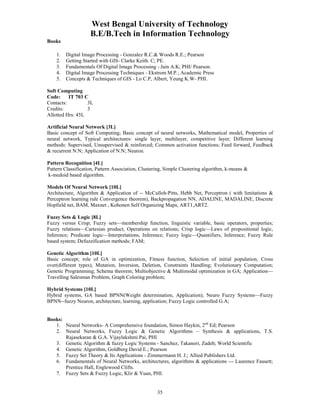 West Bengal University of Technology 
B.E/B.Tech in Information Technology 
35 
Books 
1. Digital Image Processing - Gonzalez R.C.& Woods R.E.; Pearson 
2. Getting Started with GIS- Clarke Keith. C; PE. 
3. Fundamentals Of Digital Image Processing - Jain A.K; PHI/ Pearson. 
4. Digital Image Processing Techniques - Ekstrom M.P.; Academic Press 
5. Concepts & Techniques of GIS - Lo C.P, Albert, Yeung K.W- PHI. 
Soft Computing 
Code: IT 703 C 
Contacts: 3L 
Credits: 3 
Allotted Hrs: 45L 
Artificial Neural Network [3L] 
Basic concept of Soft Computing; Basic concept of neural networks, Mathematical model, Properties of 
neural network, Typical architectures: single layer, multilayer, competitive layer; Different learning 
methods: Supervised, Unsupervised & reinforced; Common activation functions; Feed forward, Feedback 
& recurrent N.N; Application of N.N; Neuron. 
Pattern Recognition [4L] 
Pattern Classification, Pattern Association, Clustering, Simple Clustering algorithm, k-means & 
k-medoid based algorithm. 
Models Of Neural Network [10L] 
Architecture, Algorithm & Application of -- McCulloh-Pitts, Hebb Net, Perceptron ( with limitations & 
Perceptron learning rule Convergence theorem), Backpropagation NN, ADALINE, MADALINE, Discrete 
Hopfield net, BAM, Maxnet , Kohonen Self Organizing Maps, ART1,ART2. 
Fuzzy Sets & Logic [8L] 
Fuzzy versus Crisp; Fuzzy sets—membership function, linguistic variable, basic operators, properties; 
Fuzzy relations—Cartesian product, Operations on relations; Crisp logic—Laws of propositional logic, 
Inference; Predicate logic—Interpretations, Inference; Fuzzy logic—Quantifiers, Inference; Fuzzy Rule 
based system; Defuzzification methods; FAM; 
Genetic Algorithm [10L] 
Basic concept; role of GA in optimization, Fitness function, Selection of initial population, Cross 
over(different types), Mutation, Inversion, Deletion, Constraints Handling; Evolutionary Computation; 
Genetic Programming; Schema theorem; Multiobjective & Multimodal optimization in GA; Application— 
Travelling Salesman Problem, Graph Coloring problem; 
Hybrid Systems [10L] 
Hybrid systems, GA based BPNN(Weight determination, Application); Neuro Fuzzy Systems—Fuzzy 
BPNN--fuzzy Neuron, architecture, learning, application; Fuzzy Logic controlled G.A; 
Books: 
1. Neural Networks- A Comprehensive foundation, Simon Haykin, 2nd Ed; Pearson 
2. Neural Networks, Fuzzy Logic & Genetic Algorithms – Synthesis & applications, T.S. 
Rajasekaran & G.A. Vijaylakshmi Pai, PHI 
3. Genetic Algorithm & fuzzy Logic Systems - Sanchez, Takanori, Zadeh; World Scientific 
4. Genetic Algorithm, Goldberg David E.; Pearson 
5. Fuzzy Set Theory & Its Applications - Zimmermann H. J.; Allied Publishers Ltd. 
6. Fundamentals of Neural Networks, architectures, algorithms & applications --- Laurence Fausett; 
Prentice Hall, Englewood Clifts. 
7. Fuzzy Sets & Fuzzy Logic, Klir & Yuan, PHI. 
 