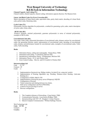 West Bengal University of Technology 
B.E/B.Tech in Information Technology 
Channel Capacity And Coding [7L] 
Channel models, channel capacity, channel coding, information capacity theorem, The Shannon limit. 
Linear And Block Codes For Error Correction [8L] 
Matrix description of linear block codes, equivalent codes, parity check matrix, decoding of a linear block 
code, perfect codes, Hamming codes. 
Cyclic Codes [7L] 
Polynomials, division algorithm for polynomials, a method for generating cyclic codes, matrix description 
of cyclic codes, Golay codes. 
BCH Codes [8L] 
Primitive elements, minimal polynomials, generator polynomials in terms of minimal polynomials, 
examples of BCH codes. 
Convolutional Codes [8L] 
Tree codes, trellis codes, polynomial description of convolutional codes, distance notions for convolutional 
codes, the generating function, matrix representation of convolutional codes, decoding of convolutional 
codes, distance and performance bounds for convolutional codes, examples of convolutional codes, Turbo 
codes, Turbo decoding. 
37 
Books 
1. Information theory, coding and cryptography - Ranjan Bose; TMH. 
2. Information and Coding - N Abramson; McGraw Hill. 
3. Introduction to Information Theory - M Mansurpur; McGraw Hill. 
4. Information Theory - R B Ash; Prentice Hall. 
5. Error Control Coding - Shu Lin and D J Costello Jr; Prentice Hall. 
Internetworking Lab 
Code : IT 791 
Contacts : 3P 
Credit : 2 
1. Implementation of protocols (eg. Sliding window, Go-back-N etc. using rmi/ socket). 
2. Implementation of Routing algorithms (eg. Flooding, Distance-vector Routing, Link-state 
Routing etc.). 
3. Configuration of DNS, DHCP, FTP. 
4. Implementation of firewall & proxy server (Winproxy)/ SQUID. 
5. Configuration of firewall. 
6. Telnet connection and chatting between two clients. 
7. Web server configuration and Host (PWS/IIS4). 
8. Control of access privilege in server. 
9. Browser configuration. 
Books 
1. The Complete reference of Networking - Craig Zacker; TMH. 
2. Communication Networks - Leon-Garcia-Widjaja; TMH. 
3. Internetworking with TCP / IP - Douglas E .Comer; Pearson. 
4. Data & Computer Communication - William Stallings; Pearson. 
Web Technology Lab 
Code: IT 792 
Contacts: 3P 
Credits: 2 
 