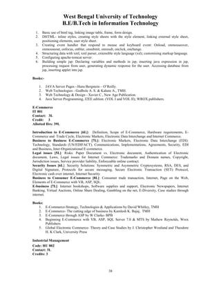 West Bengal University of Technology 
B.E/B.Tech in Information Technology 
1. Basic use of html tag, linking image table, frame, form design. 
2. DHTML- inline styles, creating style sheets with the style element, linking external style sheet, 
38 
positioning elements, user style sheet. 
3. Creating event handler that respond to mouse and keyboard event: Onload, onmouseover, 
onmouseout, onfocus, onblur, onsubmit, onresult, onclick, onchange. 
4. Structuring data with xml, xml parser, extensible style language (xsl); customising markup language. 
5. Configuring apache-tomcat server. 
6. Building simple jsp: Declaring variables and methods in jsp, inserting java expression in jsp, 
processing request from user, generating dynamic response for the user. Accessing database from 
jsp, inserting applet into jsp. 
Books:- 
1. JAVA Server Pages - Hans Bergstein – O’Reilly. 
2. Web Technologies - Godbole A. S. & Kahate A., TMH. 
3. Web Technology & Design - Xavier C., New Age Publication. 
4. Java Server Programming, J2EE edition. (VOL I and VOL II); WROX publishers. 
E-Commerce 
IT 801 
Contact: 3L 
Credit: 3 
Allotted Hrs: 39L 
Introduction to E-Commerce [6L]: Definition, Scope of E-Commerce, Hardware requirements, E-Commerce 
and Trade Cycle, Electronic Markets, Electronic Data Interchange and Internet Commerce. 
Business to Business E-Commerce [7L]: Electronic Markets, Electronic Data Interchange (EDI): 
Technology, Standards (UN/EDIFACT), Communications, Implementations, Agreements, Security, EDI 
and Business, Inter-Organizational E-commerce. 
Legal issues [5L]: Risks: Paper Document vs. Electronic document, Authentication of Electronic 
document, Laws, Legal issues for Internet Commerce: Trademarks and Domain names, Copyright, 
Jurisdiction issues, Service provider liability, Enforceable online contract. 
Security Issues [6L]: Security Solutions: Symmetric and Asymmetric Cryptosystems, RSA, DES, and 
Digital Signature, Protocols for secure messaging, Secure Electronic Transaction (SET) Protocol, 
Electronic cash over internet, Internet Security. 
Business to Consumer E-Commerce [8L]: Consumer trade transaction, Internet, Page on the Web, 
Elements of E-Commerce with VB, ASP, SQL. 
E-business [7L]: Internet bookshops, Software supplies and support, Electronic Newspapers, Internet 
Banking, Virtual Auctions, Online Share Dealing, Gambling on the net, E-Diversity, Case studies through 
internet. 
Books: 
1. E-Commerce-Strategy, Technologies & Applications by David Whitley, TMH 
2. E-Commerce- The cutting edge of business by Kamlesh K. Bajaj, TMH 
3. E-Commerce through ASP by W Clarke- BPB 
4. Beginning E-Commerce with VB, ASP, SQL Server 7.0 & MTS by Mathew Reynolds, Wrox 
Publishers 
5. Global Electronic Commerce- Theory and Case Studies by J. Christopher Westland and Theodore 
H. K Clark, University Press 
Industrial Management 
Code: HU 802 
Contact: 3L 
Credits: 3 
 