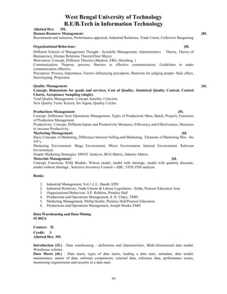 West Bengal University of Technology 
B.E/B.Tech in Information Technology 
Allotted Hrs: 39L 
Human Resource Management: [8L 
Recruitment and selection, Performance appraisal, Industrial Relations, Trade Union, Collective Bargaining 
Organizational Behaviour: [8L 
Different Schools of Management Thought : Scientific Management, Administrative Theory, Theory of 
Bureaucracy, Human Relations Theory(Elton Mayo). 
Motivation: Concept, Different Theories (Maslow, ERG, Herzberg, ) 
Communication: Purpose, process, Barriers to effective communication, Guidelines to make 
communication effective. 
Perception: Process, Importance, Factors influencing perception, Shortcuts for judging people- Halo effect, 
Stereotyping, Projection. 
Quality Management: [6L 
Concept, Dimensions for goods and services, Cost of Quality, Statistical Quality Control, Control 
Charts, Acceptance Sampling (single). 
Total Quality Management: Concept, benefits, Criticism. 
New Quality Tools: Kaizen, Six Sigma, Quality Circles. 
Productions Management: [5L 
Concept. Difference from Operations Management, Types of Production( Mass, Batch, Project), Functions 
of Production Management. 
Productivity: Concept, Different Inputs and Productivity Measures, Effeciency and Effectiveness, Measures 
to increase Productivity. 
Marketing Management: [6L 
Basic Concepts of Marketing, Difference between Selling and Marketing, Elements of Marketing Mix- the 
4 P’s. 
Marketing Environment: Mega Environment, Micro Environment, Internal Environment, Relevant 
Environment. 
Simple Marketing Strategies: SWOT Analysis, BCG Matrix, Industry Matrix. 
Materials Management: [6L 
Concept, Functions, EOQ Models- Wilson model, model with shortage, model with quantity discount, 
model without shortage , Selective Inventory Control—ABC, VED, FSN analysis 
39 
Books: 
1. Industrial Management, Vol.1 L.C. Jhamb, EPH 
2. Industrial Relations, Trade Unions & Labour Legislation - Sinha, Pearson Education Asia 
3. Organizational Behaviour, S.P. Robbins, Prentice Hall 
4. Productions and Operations Management, S. N. Chary, TMH 
5. Marketing Management, Phillip Kotler, Prentice Hall/Pearson Education. 
6. Productions and Operations Management, Joseph Monks,TMH 
Data Warehousing and Data Mining 
IT 802A 
Contact: 3L 
Credit: 3 
Allotted Hrs: 39L 
Introduction [2L] : Data warehousing – definitions and characteristics, Multi-dimensional data model, 
Warehouse schema. 
Data Marts [4L] : Data marts, types of data marts, loading a data mart, metadata, data model, 
maintenance, nature of data, software components; external data, reference data, performance issues, 
monitoring requirements and security in a data mart. 
 
