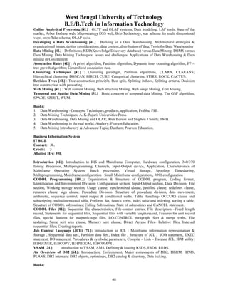 West Bengal University of Technology 
B.E/B.Tech in Information Technology 
Online Analytical Processing [4L] : OLTP and OLAP systems, Data Modeling, LAP tools, State of the 
market, Arbor Essbase web, Microstrategy DSS web, Brio Technology, star schema for multi dimensional 
view, snowflake schema; OLAP tools. 
Developing a Data Warehousing [4L] : Building of a Data Warehousing, Architectural strategies & 
organizational issues, design considerations, data content, distribution of data, Tools for Data Warehousing 
Data Mining [4L] : Definitions; KDD(Knowledge Discovery database) versus Data Mining; DBMS versus 
Data Mining, Data Mining Techniques; Issues and challenges; Applications of Data Warehousing & Data 
mining in Government. 
Association Rules [4L] : A priori algorithm, Partition algorithm, Dynamic inset counting algorithm, FP – 
tree growth algorithm; Generalized association rule. 
Clustering Techniques [4L] : Clustering paradigm, Partition algorithms, CLARA, CLARANS; 
Hierarchical clustering, DBSCAN, BIRCH, CURE; Categorical clustering, STIRR, ROCK, CACTUS. 
Decision Trees [4L] : Tree construction principle, Best split, Splitting indices, Splitting criteria, Decision 
tree construction with presorting. 
Web Mining [4L] : Web content Mining, Web structure Mining, Web usage Mining, Text Mining. 
Temporal and Spatial Data Mining [5L] : Basic concepts of temporal data Mining, The GSP algorithm, 
SPADE, SPIRIT, WUM. 
Books: 
1. Data Warehousing –Concepts, Techniques, products, application; Prabhu; PHI. 
2. Data Mining Techniques; A. K. Pujari; Universities Press. 
3. Data Warehousing, Data Mining and OLAP; Alex Berson and Stephen J Smith; TMH. 
4. Data Warehousing in the real world; Anahory; Pearson Education. 
5. Data Mining Introductory & Advanced Topic; Dunham; Pearson Education. 
40 
Business Information System 
IT 802B 
Contact: 3L 
Credit: 3 
Allotted Hrs: 39L 
Introduction [6L]: Introduction to BIS and Mainframe Computer, Hardware configuration, 360/370 
family: Processor, Multiprogramming, Channels, Input-Output device, Application, Characteristics of 
Mainframe Operating System: Batch processing, Virtual Storage, Spooling, Timesharing, 
Multiprogramming, Mainframe configuration : Small Mainframe configuration , 3090 configuration 
COBOL Programming [10L]: Organization & Structure of COBOL program, Coding format, 
Identification and Environment Division- Configuration section, Input-Output section, Data Division- File 
section, Working storage section, Usage clause, synchronized clause, justified clause, redefines clause, 
renames clause, sign clause. Procedure Division- Structure of procedure division, data movement, 
arithmetic, sequence control, input output & conditional verbs. Table Handling- OCCURS clause and 
subscripting, multidimensional table, Perform, Set, Search verbs, index table and indexing, sorting a table. 
Structure of COBOL subroutines; Calling Subroutines, State of subroutines and CANCEL statement. 
COBOL Files [8L]: Sequential file characteristics, File-control entries, File description –Fixed length 
record, Statements for sequential files, Sequential files with variable length record, Features for unit record 
files, special features for magnetic-tape files, I-O-CONTROL paragraph. Sort & merge verbs, File 
updating, Same sort area clause, Memory size clause; Direct Access Files- Relative files, Indexed 
sequential files; Creating reports. 
Job Control Language (JCL) [7L]: Introduction to JCL : Mainframe information representation & 
Storage , Sequential data set , Partition data Set , Index file , Structure of JCL , JOB statement, EXEC 
statement, DD statement, Procedures & symbolic parameters, Compile – Link – Execute JCL, IBM utility: 
IEBGENER, IEBCOPY, IEHPROGM, IEBCOMPR . 
VSAM [2L]: Introduction to VSAM, AMS, Defining & loading KSDS, ESDS, RRDS. 
An Overview of DB2 [6L]: Introduction, Environment, Major components of DB2, DBRM, BIND, 
PLANS, DB2 internals: DB2 objects, optimizers, DB2 catalog & directory, Data locking. 
Books: 
 
