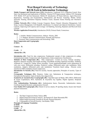 West Bengal University of Technology 
B.E/B.Tech in Information Technology 
Mobile Transport and Network Layer [12L]: Introduction, Traditional TCP: Congestion Control, Slow 
Start, Fast Retransmit and Implications of Mobility. Classical TCP Improvements: Indirect TCP, Snooping 
TCP, Mobile TCP and Fast Retransmit. Mobile IP: Introduction, IP Packet Delivery, Agent Discovery, 
Registration, Tunneling and Encapsulation, Optimizations and Reverse Tunneling. Mobile Ad-hoc 
Networks: Routing, Destination Sequence Distance Vector, Dynamic Source Routing and Alternative 
Metrics. 
Cellular Networks [9L]: Cellular Concept, Frequency Reuse, Channel Allocation Management, Call 
Setup, Location Management, Cell Handoffs, Interference: Co-channel and Adjacent Interference. System 
Capacity, Improving Cell Capacity and Coverage: Cell Splitting, Sectoring, Repeaters and Microcell Zone 
Concept. 
Wireless Application Protocol [4L]: Introduction (WAP), Protocol Stack, Connections. 
42 
Books: 
1. J. Schiller, Mobile Communications, Addison –Wesley, 2003 
2. T. S. Rapport, Wireless Communications, Principle and Practices 
3. Forouzan, Data Communications and Networking, TMH 
Data Compression and Cryptography 
IT 803A 
Contact: 3L 
Credit: 3 
Allotted Hrs: 39L 
Introduction [4L]: Need for data compression, Fundamental concept of data compression & coding, 
Communication model, Compression ratio, Reqirements of data compression, Classification. 
Methods of Data Compression [8L]: Data compression-- Lossless & Lossy; Entropy encoding-- 
Repititive character encoding, Run length encoding, Zero/Blank encoding; Statistical encoding-- Huffman, 
Arithmatic & Lempel-Ziv coding; Source encoding-- Vector quantization(Simple vector quantization & 
with error term); Differential encoding—Predictive coding, Differential pulse code modulation, Delta 
modulation, Adaptive differential pulse code modulation; Transform based coding : Discrete cosine 
transform & JPEG standards; Fractal compression. 
Introduction To Security [5L]: Need for security, Security approaches, Principles of security, Types of 
attacks. 
Crytographic Techniques [5L]: Plaintext, Cipher text, Substitution & Transposition techniques, 
Encryption & Decryption, Types of attacks, Key range & Size. 
Symmetric & Assymetric Key Cryptography [8L]: Algorithm types & Modes, DES, IDEA, Differential 
& Linear Cryptanalysis, RSA, Symmetric & Assymetric key together, Digital signature, Knapsack 
algorithm. 
User Authenticattion Mechanism [4L]: Authentication basics, Passwords, Authentication tokens, 
Certificate based & Biometric authentication, Firewall . 
Case Studies Of Cryptography [5L]: Deniel of service attacks, IP spoofing attacks, Secure inter branch 
payment transactions. 
Books: 
1. The Data Compression Book, Nelson, BPB. 
2. Digital Image Processing & Analysis : B.Chanda & D. Dutta Mazumdar,PHI. 
3. Digital Image Processing, Gonzalez & Woods, Pearson Education. 
4. Cryptography & Network Security: Atul Kahate, TMH. 
Principles of Language Translation 
IT 803B 
Contact: 3L 
Credit: 3 
Allotted Hrs: 39L 
 