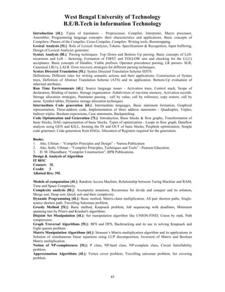 West Bengal University of Technology 
B.E/B.Tech in Information Technology 
Introduction [4L]: Types of translators – Preprocessor, Compiler, Interpreter, Macro processor, 
Assembler; Programming language concepts- their characteristics and applications. Basic concepts of 
Compilers- Phases of the Compiler, Cross-Compiler, Compiler- Writing tools, Bootstrapping. 
Lexical Analysis [5L]: Role of Lexical Analyzer, Tokens- Specifications & Recognition, Input buffering, 
Design of Lexical Analyzer generator. 
Syntax Analysis [8L]: Parsing techniques- Top–Down and Bottom–Up parsing; Basic concepts of Left-recursions 
and Left – factoring; Formation of FIRST and FOLLOW sets and checking for the LL(1) 
acceptance. Basic concepts of Handles, Viable prefixes, Operator precedence parsing, LR parsers- SLR, 
Canonical LR(1), LALR. Error recovery strategies for different parsing techniques. 
Syntax Directed Translation [5L]: Syntax Directed Translation Scheme SDTS-Definitions, 
Different rules for writing semantic actions and their applications; Construction of Syntax 
trees, Definition of Abstract Translation Scheme (ATS) and its application. Bottom-Up evaluation of 
inherited attributes. 
Run Time Environments [4L]: Source language issues - Activation trees, Control stack, Scope of 
declaration, Binding of names. Storage organization -Subdivision of run-time memory, Activation records. 
Storage allocation strategies, Parameter passing - call by value, call by reference, copy restore, call by 
name. Symbol tables, Dynamic storage allocation techniques. 
Intermediate Code generation [6L]: Intermediate languages, Basic statement formation, Graphical 
representation, Three-address code, Implementation of three address statements - Quadruples, Triples, 
Indirect triples. Boolean expressions, Case statements, Backpatching. 
Code Optimization and Generation [7L]: Introduction, Basic blocks & flow graphs, Transformation of 
basic blocks, DAG representation of basic blocks, Types of optimization - Loops in flow graph, Dataflow 
analysis using GEN and KILL, forming the IN and OUT of basic blocks; Peephole optimization; Simple 
code generator; Code generation from DAGs; Allocation of Registers required for the generation. 
Books: 
1. Aho, Ullman – “Compiler Principles and Design” – Narosa Publication 
2. Aho, Sethi, Ullman - “Compiler Principles, Techniques and Tools” - Pearson Education. 
3. D. M. Dhamdhare, “Compiler Construction”, BPB Publications. 
Design & Analysis of Algorithm 
IT 803C 
Contact: 3L 
Credit: 3 
Allotted Hrs: 39L 
Models of computation [4L]: Random Access Machine, Relationship between Turing Machine and RAM, 
Time and Space Complexity. 
Complexity analysis [8L]: Asymptotic notations, Recurrence for divide and conquer and its solution, 
Merge sort, Heap sort, Quick sort and their complexity. 
Dynamic Programming [4L]: Basic method, Matrix-chain multiplication, All pair shortest paths, Single-source 
43 
shortest path, Travelling Salesman problem. 
Greedy Method [5L]: Basic method, Knapsack problem, Job sequencing with deadlines, Minimum 
spanning tree by Prim's and Kruskal's algorithms. 
Disjoint Set Manipulation [4L]: Set manipulation algorithm like UNION-FIND, Union by rank, Path 
compression. 
Graph Traversal Algorithms [5L]: BFS and DFS, Backtracking and its use in solving Knapsack and 
Eight queens problem. 
Matrix Manipulation Algorithms [6L]: Strassen’s Matrix-multiplication algorithm and its applications in 
Solution of simultaneous linear equations using LUP decomposition, Inversion of Matrix and Boolean 
Matrix multiplication. 
Notion of NP-completeness [5L]: P class, NP-hard class, NP-complete class, Circuit Satisfiability 
problem. 
Approximation Algorithms [4L]: Vertex cover problem, Travelling salesman problem, Set covering 
problem. 
 