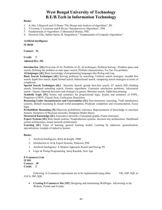 West Bengal University of Technology 
B.E/B.Tech in Information Technology 
Books: 
1. A.Aho, J.Hopcroft and J.Ullman “The Design and Analysis of algorithms”, PE. 
2. T Cormen, C Leiserson and R Rivest “Introduction to Algorithms”, PHI. 
3. Fundamentals of Algorithms- G.Brassard,P.Bratlay, PHI. 
4. Horowitz Ellis, Sahani Sartaz, R. Sanguthevar " Fundamentals of Computer Algorithms". 
44 
Artificial Intelligence 
IT 803D 
Contact: 3L 
Credit: 3 
Allotted Hrs: 39L 
Introduction [2L] Overview of AI, Problems of AI, AI techniques; Problem Solving - Problem space and 
search, Defining the problem as state space search, Problem characteristics; Tic-Tac-Toe problem. 
AI languages [4L] Basic knowledge of programming languages like Prolog and Lisp. 
Basic Search Techniques [4L] Solving problems by searching; Uniform search strategies: breadth first 
search, depth first search, depth limited search, bidirectional search, comparing search strategies in terms of 
complexity. 
Special Search Techniques [6L] : Heuristic Search- greedy best-first search, A* search; Hill climbing 
search, Simulated annealing search; Genetic algorithms; Constraint satisfaction problems; Adversarial 
search - Games, Optimal decisions and strategies in games, Minimax search, Alpha-beta pruning. 
Symbolic Logic [5L] Syntax and semantics for propositional logic, Syntax and semantics of FOPL, 
Properties of WFF, Clausal form, Unification, Resolution. 
Reasoning Under Inconsistencies and Uncertainties [3L] Non-monotonic reasoning, Truth maintenance 
systems, Default reasoning & closed world assumption, Predicate completion and circumscription, Fuzzy 
logic. 
Probabilistic Reasoning [3L] Bayesian probabilistic inference, Representation of knowledge in uncertain 
domain, Semantics of Bayesian networks, Dempster-Shafer theory. 
Structured Knowledge [4L] Associative networks, Conceptual graphs, Frame structures. 
Expert Systems [4L] Rule based systems, Nonproduction systems: decision tree architectures, blackboard 
system architectures, neural network architectures. 
Learning [4L] Types of learning, general learning model, Learning by induction: generalization, 
specialization; example of inductive learner. 
Books: 
1. Artificial Intelligence, Ritch & Knight, TMH 
2. Introduction to AI & Expert Systems, Patterson, PHI 
3. Artificial Intelligence: A Modern Approach, Russel and Norvig, PE 
4. Logic & Prolog Programming, Saroj Kaushik, New Age 
E-Commerce Lab 
IT 891 
Contact: 3P 
Credit: 2 
Following E-Commerce experiments are to be implemented using either VB, ASP, SQL or 
JAVA, JSP, SQL. 
• Creating E-Commerce Site [3P]: Designing and maintaining WebPages. Advertising in the 
Website, Portals and Vortals. 
 