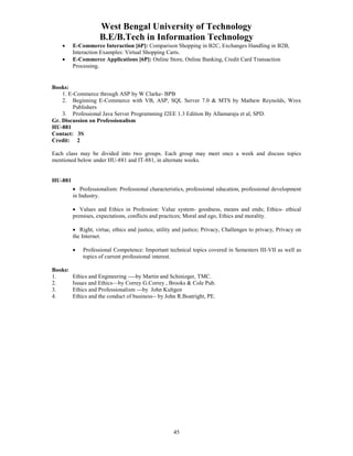 West Bengal University of Technology 
B.E/B.Tech in Information Technology 
• E-Commerce Interaction [6P]: Comparison Shopping in B2C, Exchanges Handling in B2B, 
Interaction Examples: Virtual Shopping Carts. 
• E-Commerce Applications [6P]: Online Store, Online Banking, Credit Card Transaction 
45 
Processing. 
Books: 
1. E-Commerce through ASP by W Clarke- BPB 
2. Beginning E-Commerce with VB, ASP, SQL Server 7.0 & MTS by Mathew Reynolds, Wrox 
Publishers 
3. Professional Java Server Programming J2EE 1.3 Edition By Allamaraju et al, SPD. 
Gr. Discussion on Professionalism 
HU-881 
Contact: 3S 
Credit: 2 
Each class may be divided into two groups. Each group may meet once a week and discuss topics 
mentioned below under HU-881 and IT-881, in alternate weeks. 
HU-881 
• Professionalism: Professional characteristics, professional education, professional development 
in Industry. 
• Values and Ethics in Profession: Value system- goodness, means and ends; Ethics- ethical 
premises, expectations, conflicts and practices; Moral and ego, Ethics and morality. 
• Right, virtue, ethics and justice, utility and justice; Privacy, Challenges to privacy, Privacy on 
the Internet. 
• Professional Competence: Important technical topics covered in Semesters III-VII as well as 
topics of current professional interest. 
Books: 
1. Ethics and Engineering ----by Martin and Schinizger, TMC. 
2. Issues and Ethics—by Correy G.Correy , Brooks & Cole Pub. 
3. Ethics and Professionalism ---by John Kultgen 
4. Ethics and the conduct of business-- by John R.Boatright, PE. 
