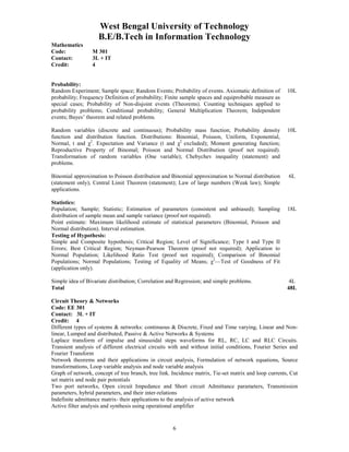 West Bengal University of Technology 
B.E/B.Tech in Information Technology 
6 
Mathematics 
Code: M 301 
Contact: 3L + IT 
Credit: 4 
Probability: 
Random Experiment; Sample space; Random Events; Probability of events. Axiomatic definition of 
probability; Frequency Definition of probability; Finite sample spaces and equiprobable measure as 
special cases; Probability of Non-disjoint events (Theorems). Counting techniques applied to 
probability problems; Conditional probability; General Multiplication Theorem; Independent 
events; Bayes’ theorem and related problems. 
10L 
Random variables (discrete and continuous); Probability mass function; Probability density 
function and distribution function. Distributions: Binomial, Poisson, Uniform, Exponential, 
Normal, t and χ2. Expectation and Variance (t and χ2 excluded); Moment generating function; 
Reproductive Property of Binomal; Poisson and Normal Distribution (proof not required). 
Transformation of random variables (One variable); Chebychev inequality (statement) and 
problems. 
10L 
Binomial approximation to Poisson distribution and Binomial approximation to Normal distribution 
(statement only); Central Limit Theorem (statement); Law of large numbers (Weak law); Simple 
applications. 
6L 
Statistics: 
Population; Sample; Statistic; Estimation of parameters (consistent and unbiased); Sampling 
distribution of sample mean and sample variance (proof not required). 
Point estimate: Maximum likelihood estimate of statistical parameters (Binomial, Poisson and 
Normal distribution). Interval estimation. 
Testing of Hypothesis: 
Simple and Composite hypothesis; Critical Region; Level of Significance; Type I and Type II 
Errors; Best Critical Region; Neyman-Pearson Theorem (proof not required); Application to 
Normal Population; Likelihood Ratio Test (proof not required); Comparison of Binomial 
Populations; Normal Populations; Testing of Equality of Means; χ2—Test of Goodness of Fit 
(application only). 
18L 
Simple idea of Bivariate distribution; Correlation and Regression; and simple problems. 4L 
Total 48L 
Circuit Theory & Networks 
Code: EE 301 
Contact: 3L + IT 
Credit: 4 
Different types of systems & networks: continuous & Discrete, Fixed and Time varying, Linear and Non-linear, 
Lumped and distributed, Passive & Active Networks & Systems 
Laplace transform of impulse and sinusoidal steps waveforms for RL, RC, LC and RLC Circuits. 
Transient analysis of different electrical circuits with and without initial conditions, Fourier Series and 
Fourier Transform 
Network theorems and their applications in circuit analysis, Formulation of network equations, Source 
transformations, Loop variable analysis and node variable analysis 
Graph of network, concept of tree branch, tree link. Incidence matrix, Tie-set matrix and loop currents, Cut 
set matrix and node pair potentials 
Two port networks, Open circuit Impedance and Short circuit Admittance parameters, Transmission 
parameters, hybrid parameters, and their inter-relations 
Indefinite admittance matrix- their applications to the analysis of active network 
Active filter analysis and synthesis using operational amplifier 
 