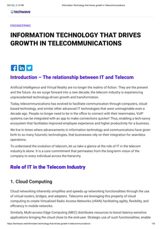 9/21/22, 2:14 PM Information Technology that drives growth in Telecommunications
https://techwave.net/information-technology-that-drives-growth-in-telecommunications/ 1/8
ENGINEERING
INFORMATION TECHNOLOGY THAT DRIVES
GROWTH IN TELECOMMUNICATIONS




Introduction – The relationship between IT and Telecom
Artificial Intelligence and Virtual Reality are no longer the realms of fiction. They are the present
and the future. As we surge forward into a new decade, the telecom industry is experiencing
unprecedented technology-driven growth and transformation.
Today, telecommunications has evolved to facilitate communication through computers, cloud-
based technology, and similar other advanced IT technologies that were unimaginable even a
decade ago. People no longer need to be in the office to connect with their teammates, VoIP
systems can be integrated with an app to make connections quicker! Thus, enabling a tech-savvy
ecosystem that facilitates improved employee experience and higher productivity for a business.
We live in times where advancements in information technology and communications have given
birth to so many futuristic technologies, that businesses rely on their integration for seamless
operations.
To understand the evolution of telecom, let us take a glance at the role of IT in the telecom
industry.ls alone. It is a core commitment that permeates from the long-term vision of the
company to every individual across the hierarchy.
Role of IT in the Telecom Industry
1. Cloud Computing
Cloud networking inherently simplifies and speeds up networking functionalities through the use
of virtual routers, bridges, and adapters. Telecoms are leveraging this property of cloud
computing to create Virtualized Radio Access Networks (vRAN) facilitating agility, flexibility, and
efficiency in mobile networks.
Similarly, Multi-access Edge Computing (MEC) distributes resources to boost latency-sensitive
applications bringing the cloud close to the end-user. Strategic use of such functionalities, enable
 