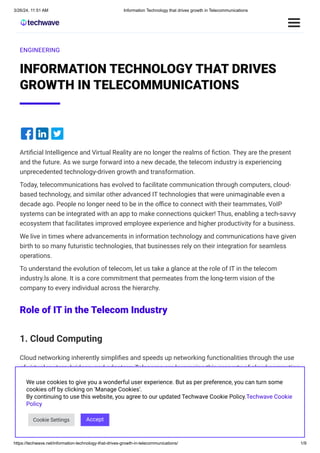 3/26/24, 11:51 AM Information Technology that drives growth in Telecommunications
https://techwave.net/information-technology-that-drives-growth-in-telecommunications/ 1/9
ENGINEERING
INFORMATION TECHNOLOGY THAT DRIVES
GROWTH IN TELECOMMUNICATIONS
Artificial Intelligence and Virtual Reality are no longer the realms of fiction. They are the present
and the future. As we surge forward into a new decade, the telecom industry is experiencing
unprecedented technology-driven growth and transformation.
Today, telecommunications has evolved to facilitate communication through computers, cloud-
based technology, and similar other advanced IT technologies that were unimaginable even a
decade ago. People no longer need to be in the office to connect with their teammates, VoIP
systems can be integrated with an app to make connections quicker! Thus, enabling a tech-savvy
ecosystem that facilitates improved employee experience and higher productivity for a business.
We live in times where advancements in information technology and communications have given
birth to so many futuristic technologies, that businesses rely on their integration for seamless
operations.
To understand the evolution of telecom, let us take a glance at the role of IT in the telecom
industry.ls alone. It is a core commitment that permeates from the long-term vision of the
company to every individual across the hierarchy.
Role of IT in the Telecom Industry
1. Cloud Computing
Cloud networking inherently simplifies and speeds up networking functionalities through the use
of virtual routers, bridges, and adapters. Telecoms are leveraging this property of cloud computing
to create Virtualized Radio Access Networks (vRAN) facilitating agility, flexibility, and efficiency in
mobile networks.
Similarly, Multi-access Edge Computing (MEC) distributes resources to boost latency-sensitive
applications bringing the cloud close to the end-user. Strategic use of such functionalities, enable
cloud providers, in partnership with telecoms, to add value for end-users at low costs and enhance
their revenue.
We use cookies to give you a wonderful user experience. But as per preference, you can turn some
cookies off by clicking on 'Manage Cookies'.
By continuing to use this website, you agree to our updated Techwave Cookie Policy.Techwave Cookie
Policy
Cookie Settings Accept
 