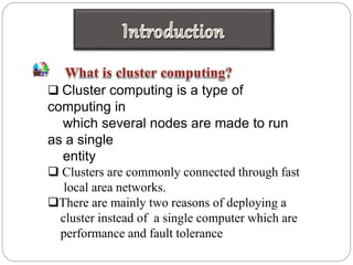  Cluster computing is a type of
computing in
which several nodes are made to run
as a single
entity
 Clusters are commonly connected through fast
local area networks.
There are mainly two reasons of deploying a
cluster instead of a single computer which are
performance and fault tolerance
 