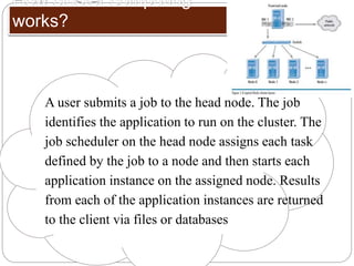 How cluster computing
works?
A user submits a job to the head node. The job
identifies the application to run on the cluster. The
job scheduler on the head node assigns each task
defined by the job to a node and then starts each
application instance on the assigned node. Results
from each of the application instances are returned
to the client via files or databases
 