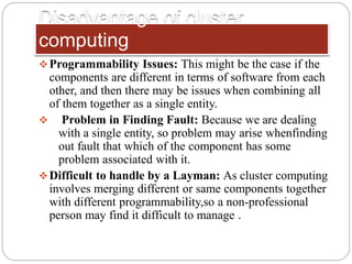 Disadvantage of cluster
computing
Programmability Issues: This might be the case if the
components are different in terms of software from each
other, and then there may be issues when combining all
of them together as a single entity.
 Problem in Finding Fault: Because we are dealing
with a single entity, so problem may arise whenfinding
out fault that which of the component has some
problem associated with it.
Difficult to handle by a Layman: As cluster computing
involves merging different or same components together
with different programmability,so a non-professional
person may find it difficult to manage .
 