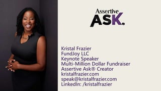 Kristal Frazier
FundJoy LLC
Keynote Speaker
Multi-Million Dollar Fundraiser
Assertive Ask® Creator
kristalfrazier.com
speak@kristalfrazier.com
LinkedIn: /kristalfrazier
 