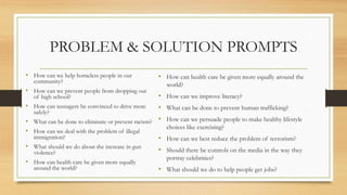 PROBLEM & SOLUTION PROMPTS
• How can we help homeless people in our
community?
• How can we prevent people from dropping out
of high school?
• How can teenagers be convinced to drive more
safely?
• What can be done to eliminate or prevent racism?
• How can we deal with the problem of illegal
immigration?
• What should we do about the increase in gun
violence?
• How can health care be given more equally
around the world?
• How can health care be given more equally around the
world?
• How can we improve literacy?
• What can be done to prevent human trafficking?
• How can we persuade people to make healthy lifestyle
choices like exercising?
• How can we best reduce the problem of terrorism?
• Should there be controls on the media in the way they
portray celebrities?
• What should we do to help people get jobs?
 