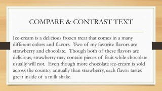 COMPARE & CONTRAST TEXT
Ice-cream is a delicious frozen treat that comes in a many
different colors and flavors. Two of my favorite flavors are
strawberry and chocolate. Though both of these flavors are
delicious, strawberry may contain pieces of fruit while chocolate
usually will not. Even though more chocolate ice-cream is sold
across the country annually than strawberry, each flavor tastes
great inside of a milk shake.
 