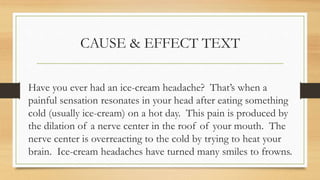 CAUSE & EFFECT TEXT
Have you ever had an ice-cream headache? That’s when a
painful sensation resonates in your head after eating something
cold (usually ice-cream) on a hot day. This pain is produced by
the dilation of a nerve center in the roof of your mouth. The
nerve center is overreacting to the cold by trying to heat your
brain. Ice-cream headaches have turned many smiles to frowns.
 