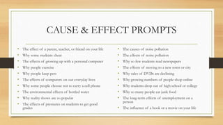 CAUSE & EFFECT PROMPTS
• The effect of a parent, teacher, or friend on your life
• Why some students cheat
• The effects of growing up with a personal computer
• Why people exercise
• Why people keep pets
• The effects of computers on our everyday lives
• Why some people choose not to carry a cell phone
• The environmental effects of bottled water
• Why reality shows are so popular
• The effects of pressures on students to get good
grades
• The causes of noise pollution
• The effects of noise pollution
• Why so few students read newspapers
• The effects of moving to a new town or city
• Why sales of DVDs are declining
• Why growing numbers of people shop online
• Why students drop out of high school or college
• Why so many people eat junk food
• The long-term effects of unemployment on a
person
• The influence of a book or a movie on your life
 