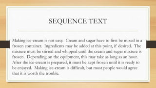 SEQUENCE TEXT
Making ice-cream is not easy. Cream and sugar have to first be mixed in a
frozen container. Ingredients may be added at this point, if desired. The
mixture must be stirred and whipped until the cream and sugar mixture is
frozen. Depending on the equipment, this may take as long as an hour.
After the ice-cream is prepared, it must be kept frozen until it is ready to
be enjoyed. Making ice-cream is difficult, but most people would agree
that it is worth the trouble.
 