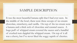 SAMPLE DESCRIPTION
It was the most beautiful banana split that I had ever seen. In
the middle of the bowl, there were three scoops of ice-cream:
chocolate, strawberry, and vanilla. On top of the ice-cream were
a banana and a thick web of chocolate and caramel sauces. A
huge puff of whipped cream covered the sauces and a handful
of crushed nuts dappled the whipped cream. On top of it all
was a cherry, but I’ve never liked the soggy squish of cherries.
 