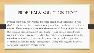 PROBLEM & SOLUTION TEXT
Freezer burn may have wasted more ice-cream than sidewalks. If you
don’t know, freezer burn is when ice crystals form on the surface of ice-
cream. These ice crystals can ruin the texture and flavor of the ice cream.
But you can prevent freezer burn. Since freezer burn is caused when
melted ice-cream is refrozen, rather than eating your ice-cream from the
container as it melts, scoop your ice-cream into a bowl and put the
container back in the fridge immediately. Doing this ought to help you
solve your issues with freezer burn.
 