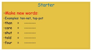 Starter
◦Make new words:
◦Examples: ten-net, top-pot
◦than = --------
◦care = --------
◦shut = --------
◦told = --------
◦four = --------
 