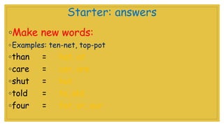 Starter: answers
◦Make new words:
◦Examples: ten-net, top-pot
◦than = hat, at
◦care = car, are
◦shut = hut
◦told = to, old
◦four = for, or, our
 